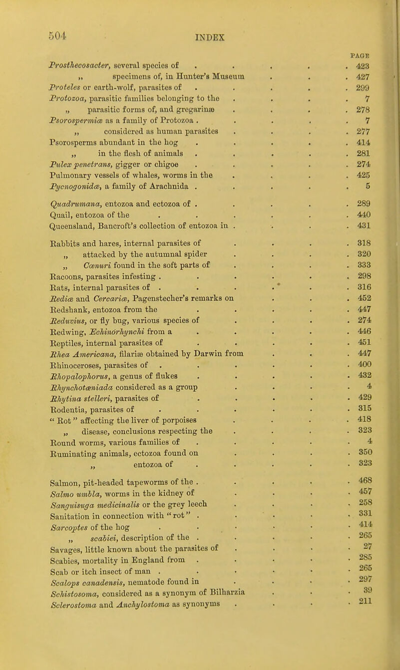 PAGE Prostheoosacter, several species of . . . . . 423 „ specimens of, in Hunter's Museum . . , 427 Proteles or earth-wolf, parasites of . . . . . 299 Protozoa, parasitic families belonging to the . . . .7 „ parasitic forms of, and grogarinaj .... 278 PsorospermicB as a family of Protozoa . . . . .7 „ considered as human parasites .... 277 Psorosperms abundant in the hog ..... 414 „ in the flesh of animals ..... 281 Pulex penetrans, gigger or chigoe ..... 274 Pulmonary vessels of whales, worms in the .... 425 PycnogonidcB, a family of Arachnida . . . . .5 Quadrumana, entozoa and ectozoa of . . . . . 289 Quail, entozoa of the ...... 440 Queensland, Bancroft's collection of entozoa in . . . . 431 Rabbits and hares, internal parasites of ... . 318 „ attacked by the autumnal spider .... 320 „ Ccenuri found in the soft parts of . . . . 333 Racoons, parasites infesting ...... 298 Eats, internal parasites of . . . • * . . 316 RedicB and Cercarim, Pagenstecher's remarks on . . . 452 Redshank, entozoa from the ..... 447 Meduvius, or fly bug, various species of ... . 274 Redwing, 'EohinorhyncM from a . . . . . 446 Reptiles, internal parasites of .... . 451 PTiea Americana, filarise obtained by Darwin from . . . 447 Rhinoceroses, parasites of . . . . • • 400 MhcpalopTiorus, a genus of flukes ..... 432 MhyncJiotcBniada considered as a group . . . .4 Mhytina stelleri, parasites of . . • • • 429 Rodentia, parasites of . . . ... 315  Rot afEecting the liver of porpoises .... 418 „ disease, conclusions respecting the .... 323 Round worms, various families of . . . . .4 Ruminating animals, ectozoa found on ... • 350 „ entozoa of . . . . • 323 Salmon, pit-headed tapeworms of the . . . . • 468 Salmo mibla, worms in the kidney of .... 457 Sanguisuga medicinalis or the grey leech .... 258 Sanitation in connection with  rot . . . • • 331 Sarcoptes of the hog . • • • • • „ scabiei, description of the . . . • • 265 Savages, little known about the parasites of . . • .27 Scabies, mortality in England from . . . . • 285 Scab or itch insect of man 265 Scalops canadensis, nematode found in . . • .29/ Schistosoma, considered as a synonym of Bilharzia . . .39 Sclerostoma and Anchylostoma as synonyms . . • • 211