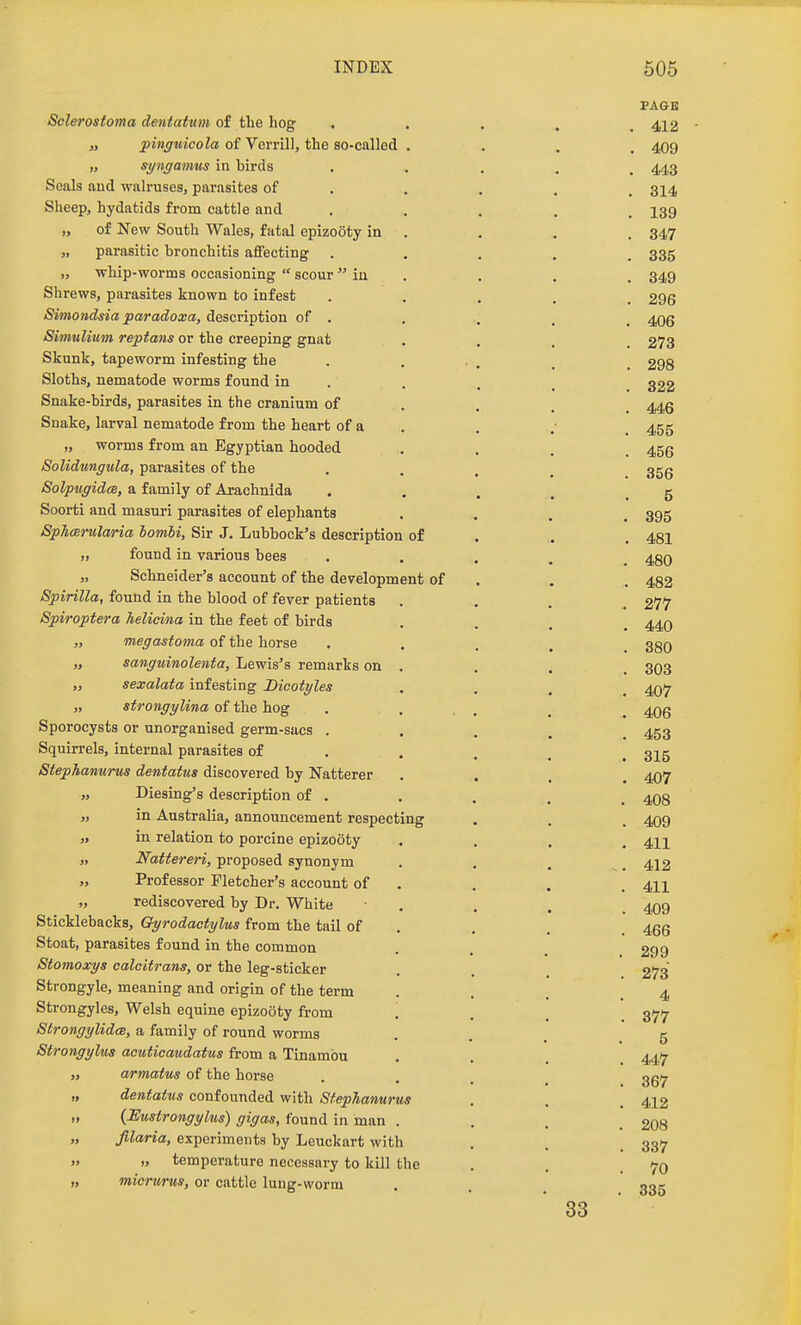 Sclerostoma dentatum of tlie hog „ pinguicola of Verrill, the so-called „ syngamus in birds Seals and walruses, parasites of Sheep, hydatids from cattle and „ of New South Wales, fatal epizooty in „ parasitic bronchitis affecting „ whip-worms occasioning  scour  iu Shrews, parasites known to infest Simondsia paradoxa, description of . Simulium reptans or the creeping gnat Skunk, tapeworm infesting the Sloths, nematode worms found in Snake-birds, parasites in the cranium of Snake, larval nematode from the heart of a „ worms from an Egyptian hooded Solidungula, parasites of the SolpugidcB, a family of Aiachnida Soorti and masuri parasites of elephants SphcBrularia bombi. Sir J. Lubbock's description of found in various bees „ Schneider's account of the development of Spirilla, found in the blood of fever patients Spiroptera helicina in the feet of birds „ megastoma of the horse „ sanguinolenta, Lewis's remarks on „ sexalata infesting Dicotyles „ strongylina of the hog Sporocysts or unorganised germ-sacs . Squirrels, internal parasites of Stephanurus dentatus discovered by Natterer „ Diesing's description of , „ in Australia, announcement respecting „ in relation to porcine epizooty „ Nattereri, proposed synonym „ Professor Fletcher's account of „ rediscovered by Dr. White Sticklebacks, Qyrodactylus from the tail of Stoat, parasites found in the common Stomoxys calcitrans, or the leg-sticker Strongyle, meaning and origin of the term Strongyles, Welsh equine epizooty from StrongylidcB, a family of round worms Strongylus acutieaudatus from a Tinambu armatus of the horse dentatus confounded with SfepTianurus {Eustrongylus) gigas, found in man . filaria, experiments by Leuckart with „ temperature necessary to kill the micrurus, or cattle lung-worm PAGE . 412 . 409 . 443 . 314 . 139 . 347 . 335 . 349 . 296 . 406 . 273 . 298 . 322 . 446 . 455 . 456 . 356 5 . 395 . 481 . 480 . 482 . 277 . 440 . 380 . 303 . 407 . 406 . 453 . 315 . 407 . 408 . 409 . 411 412 . 411 . 409 . 466 . 299 . 273 4 . 377 5 . 447 . 367 . 412 . 208 . 337 . 70 . 385 83