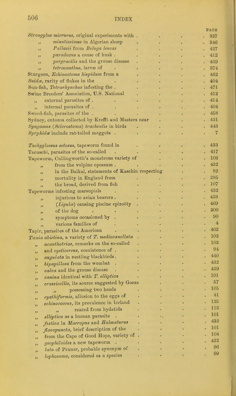 PAGE Strongyltis micntrus, original expoi-iments with . , , . 337 „ mlnutissimus in Algerian sheep .... 346 „ Pallasii from Beluga leucas , . , . 427 „ paradoxus a cituse of husk ..... 412 „ jpergracilis and the grouse disease .... 439 tetracanthus, larva) of . , . . . 374 Sturgeon, Echinostoma hispidum from a , . . . 462 SuidcB, rarity of flukes in the ..... 404 Sun-fish, Tetrarhynchus infesting the ..... 471 Swine Breeders' Association, U.S. National .... 412 „ external parasites of . . . . , . 414 „ internal parasites of . . . , . . 404 Sword-fish, parasites of the ...... 458 Sydney, entozoa collected by Krefft and Masters near . . . . 431 Synganms {Sclerostoma) trachealis in birds .... 443 SyrphidcB include rat-tailed maggots . . . . .7 Tachyglossus setosus, tapeworm found in . , . . 433 Tacuschi, parasites of the so-called ..... 417 Tapeworm, Cullingworth's monstrous variety of . . . 103 „ from the vulpine opossum ..... 432 „ in the Baikal, statements of Kaschin respecting . . 82 „ mortality in England from .... 285 „ the broad, derived from fish .... 107 Tapeworms infesting marsupials ..... 432 „ injurious to avian bearers ..... 438 „ {Ligulce) causing piscine epizooty .... 469 of the dog . - . . . .300 „ symptoms occasioned by . . • . .90 „ various families of . . < • .4 Tapir, parasites of the American . . • • 402 Tcenia ahietina, a variety of T. mediooanellata .... 102 „ acanihotrias, remarks on the so-called .... 103 „ and cysticercus, coexistence of . . . • .94 „ angulata in nestling blackbirds..... 440 „ hipapillosa from the wombat . . . • • 432 „ calva and the grouse disease ..... 439 „ canina identical with T. elliptica . . . .101 „ crassicolUs, its source suggested by Goeze . . .57 „ possessing two heads .... 105 „ cyathiformis, allusion to the eggs of . . . .41 „ echinoooocus, its prevalence in Iceland . . • .12a „ reared from hydatids . • • .113 „ elliptica as a human parasite . . ... • • /estiva in Macropus and Halmaturus .... ■ao- „ Jlavopunota, brief description of the . . . .101 „ from the Cape of Good Hope, variety of . . . • 10* „ geophiloides a new tapeworm . ... • • ^^-^ „ lata of Pruner, probable synonym of . . • .96 QQ „ lophosoma, considered as u species . • .