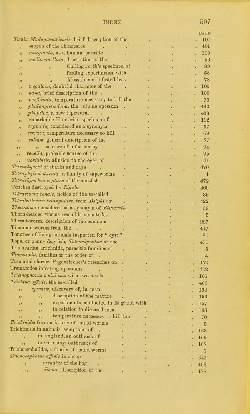 PAGE T(Bnia Madagascariensis, brief description of the . . . 100 „ magna of the rhiuoceros ..... 401 „ marginata, as a human parasite . . . . . 100 „ mediocanellata, description of the . . . .56 „ „ CuUingworth's specimen of . . .99 J, „ feeding experiments with . . .58 J, . „ Mussulmans infested by . . . .78 „ megaloon, doubtful character of the .... 105 „ nana, brief description of the ..... 100 „ perfoliata, temperature necessary to kill the . . .70 „ phalangistcB from the vulpine opossum .... 432 „ phoptica, a new tapeworm . . ., . . 433 „ remarkable Hunterian specimen of . . , . 102 „ saginata, considered as a synonym . . . .57 „ serrata, temperature necessary to kill . . . .69 „ solium, general description of the . . . .87 „ „ sources of infection by . . . . .94 tenella, probable source of the . . . . .95 „ variabilis, allusion to the eggs of . . . .41 Tetrarliynehi of sharks and rays ..... 470 TetrapJiyllohothridce, a family of tapeworms . . . .4 Tetrarliynchus reptans of the sun-fish .... 472 Tenches destroyed by Ligula ..... 469 Tetrastoma renale, notice of the so-called . . . .36 Tetrabothrium triangulare, from Delphinus .... 422 Thecosoma considered as a synonym of Billiarzia . . .39 Thorn-headed worms resemble nematodes . . , .5 Thread -worm, description of the common .... 227 Tinamou, worms from the ...... 447 Tongues of living animals inspected for cyst . . .80 Tope, or penny dog-fish, Tetrarliynchus of the .... 471 Trachearian arachnida, parasitic families of . . . .5 Trematoda, families of the order of . . . . .4 Trematode-larvae, Pagenstecher's reseaches on . . . , 452 Trematodes infesting opossums ..... 432 Tricenophorus nodulosus with two heads .... 105 TncMna affinis, the so-called ..... 406 spiralis, discovery of, in man .... 194 » » description of the mature .... 153 » experiments conducted in England with . . 157 )> „ in relation to diseased meat .... 166 » » temperature necessary to kill the . . .70 TriehinidcE form a family of round worms . . . .5 Trichinosis in animals, symptoms of . . . . , 1(33 „ in England, an outbreak of ... . ifig „ in Germany, outbreaks of .... 168 Trichocephalidse, a family of round worms . . . .5 Triohocephalms aJJiMis in sheep ..... 34,9 crenatus of the hog ..... 406 „ dispar, description of the .... 178
