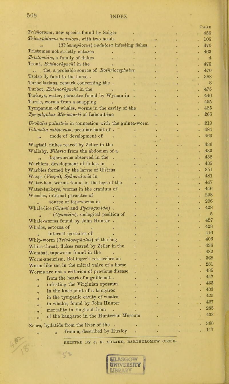 PAGE jfVicAoTOwo, new speciea found by Solger . . . 456 Tricuspidaria nodulosa, with two heads . .• . . 105 „ (Trianophorus) nodulosa infesting fishes . . . 470 Tristomes not strictly entozoa ..... 4G3 Tristomidce, a family of flukes . . . . .4 Trout, HchinorhyncTii in the ..... 475 „ the, a prohnhlo source of BothriocepJialus . . . 470 Tsetse fly fatal to the horse . . . . . .388 Turbellarians, remark concerning the . . . . .8 Turbot, lEcMnorJiynchi in the ..... 475 Turkeys, water, parasites found by Wyraan in . . . . 44G Turtle, worms from a snapping ..... 455 Tympanum of whales, worms in the cavity of the . • . 425 Tyroglyphus Merieourti of Laboulbene .... 266 TIrohales palustris in connection with the guinea-worm . . . 219 Udonella caligorum, peculiar habit of . . . . . 484 „ mode of development of . . . • . 463 Wagtail, flukes reared by Zeller in the . . . • . 436 Wallaby, Filaria from the abdomen of a . _ . . . 433 „ tapeworms observed iu the . . . . . 432 Warblers, development of flukes in . . . . . 435 Warbles formed by the larvaj of (Estrus .... 351 Wasps {Vespa), Sphcerularia in . ... . . 481 Water-hen, worms found in the legs of the .... 447 Water-turkeys, worms in the cranium of ... • 446 Weasles, internal parasites of .... • 298 „ source of tapeworms in . . . • • 296 Whale-lice (Cyami a.ni Fycnoyonida) ..... 428 „ (Oz/awidffi), zoological position of . . . .5 Whale-worms found by John Hunter . . . . • 427 Whales, ectozoa of . . . • • • 428 „ internal parasites of . • • • • 416 Whip-worm (TricAocephalus) of the hog .... 406 White-throat, flukes reared by Zeller in the .... 436 Wombat, tapeworm found in the ..... 432 Worm-aneurism, Bollinger's researches on . . . . 368 Worm-like sac in the mitral valve of a horse .... 281 Worms are not a criterion of previous disease .... 435 „ from the heart of a guillemot . ... • • 447 „ infesting the Virginian opossum .... 433 „ in the knee-joint of a kangaroo .... 433 „ in the tympanic cavity of whales . . • • 425 „ in whales, found by John Hunter . . • • 427 „ mortality in England from . . • • 28d „ of the kangaroo in the Hunterian Museum . . .433 Zebra, hydatids from the liver of the . . • • .366 „ „ from a, described by Huxley ... • • PEINTED BY J. B. ADLAED, BAaTIlOLOMKW CLOSE.