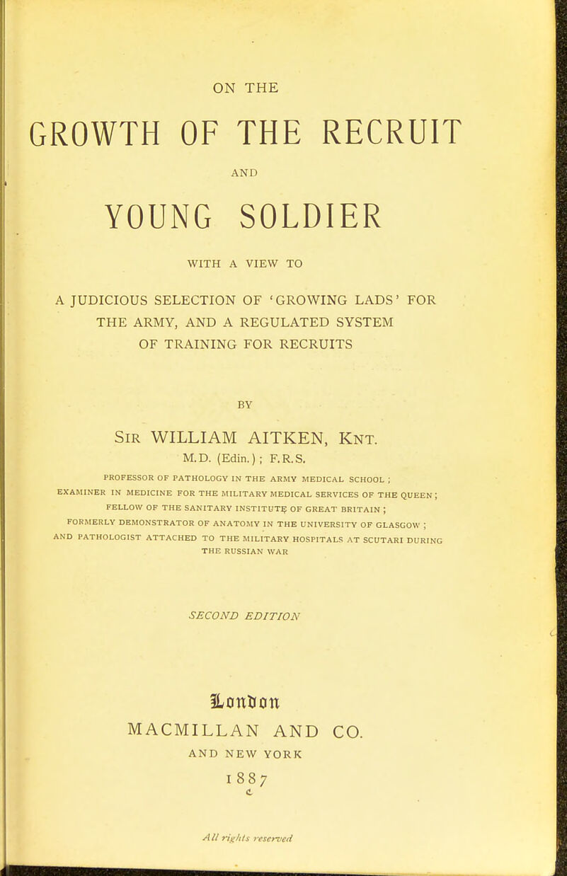 ON THE GROWTH OF THE RECRUIT AND YOUNG SOLDIER WITH A VIEW TO A JUDICIOUS SELECTION OF 'GROWING LADS' FOR THE ARMY, AND A REGULATED SYSTEM OF TRAINING FOR RECRUITS BY Sir WILLIAM AITKEN, Knt. M.D. (Edin.) ; F.R.S. PROFESSOR OF PATHOLOGY IN THE ARMY MEDICAL SCHOOL ; EXAMINER IN MEDICINE FOR THE MILITARY MEDICAL SERVICES OF THE QUEEN; FELLOW OF THE SANITARY INSTITUTE OF GREAT BRITAIN ; FORMERLY DEMONSTRATOR OF ANATOMY IN THE UNIVERSITY OF GLASGOW ; AND PATHOLOGIST ATTACHED TO THE MILITARY HOSPITALS AT SCUTARI DURING THE RUSSIAN WAR SECOND EDITION HonUon MACMILLAN AND CO. AND NEW YORK 1887 C All ri^^/ih 7-eserved