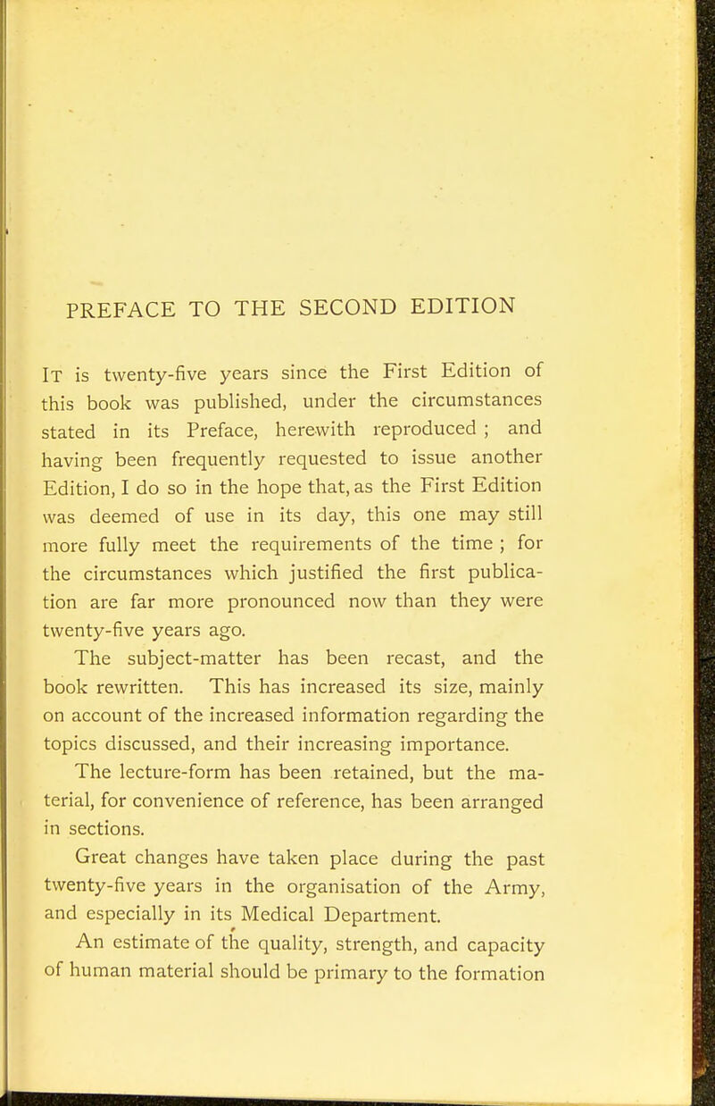 PREFACE TO THE SECOND EDITION It is twenty-five years since the First Edition of this book was published, under the circumstances stated in its Preface, herewith reproduced ; and having been frequently requested to issue another Edition, I do so in the hope that, as the First Edition was deemed of use in its day, this one may still more fully meet the requirements of the time ; for the circumstances which justified the first publica- tion are far more pronounced now than they were twenty-five years ago. The subject-matter has been recast, and the book rewritten. This has increased its size, mainly on account of the increased information regarding the topics discussed, and their increasing importance. The lecture-form has been retained, but the ma- terial, for convenience of reference, has been arranged in sections. Great changes have taken place during the past twenty-five years in the organisation of the Army, and especially in its Medical Department. An estimate of the quality, strength, and capacity of human material should be primary to the formation