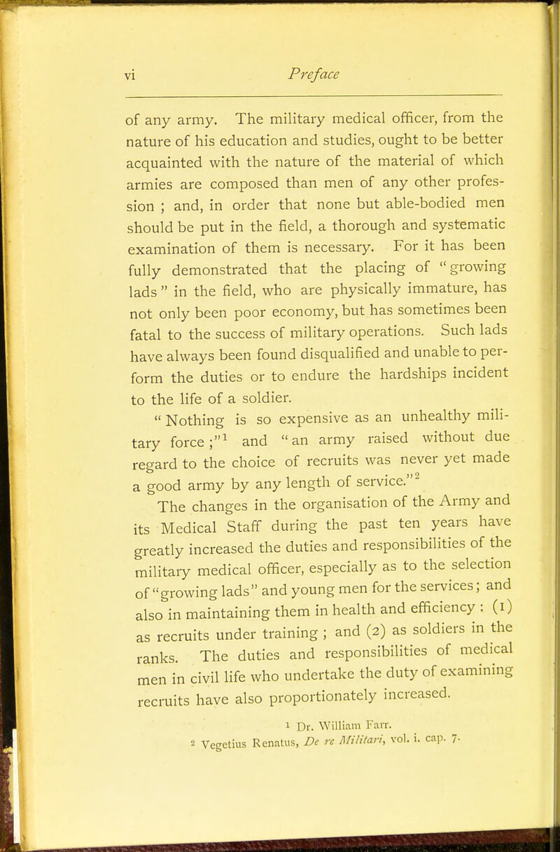 of any army. The military medical officer, from the nature of his education and studies, ought to be better acquainted with the nature of the material of which armies are composed than men of any other profes- sion ; and, in order that none but able-bodied men should be put in the field, a thorough and systematic examination of them is necessary. For it has been fully demonstrated that the placing of growing lads  in the field, who are physically immature, has not only been poor economy, but has sometimes been fatal to the success of military operations. Such lads have always been found disqualified and unable to per- form the duties or to endure the hardships incident to the life of a soldier.  Nothing is so expensive as an unhealthy mili- tary force and an army raised without due regard to the choice of recruits was never yet made a good army by any length of service.^ The changes in the organisation of the Army and its Medical Staff during the past ten years have greatly increased the duties and responsibilities of the military medical officer, especially as to the selection of growing lads and young men for the services; and also in maintaining them in health and efficiency : (i) as recruits under training ; and (2) as soldiers in the ranks. The duties and responsibilities of medical men in civil life who undertake the duty of examining recruits have also proportionately increased. 1 Dr. William Farr. 2 Vegetius Renatus, De re Militan, vol. i. cap. 7-