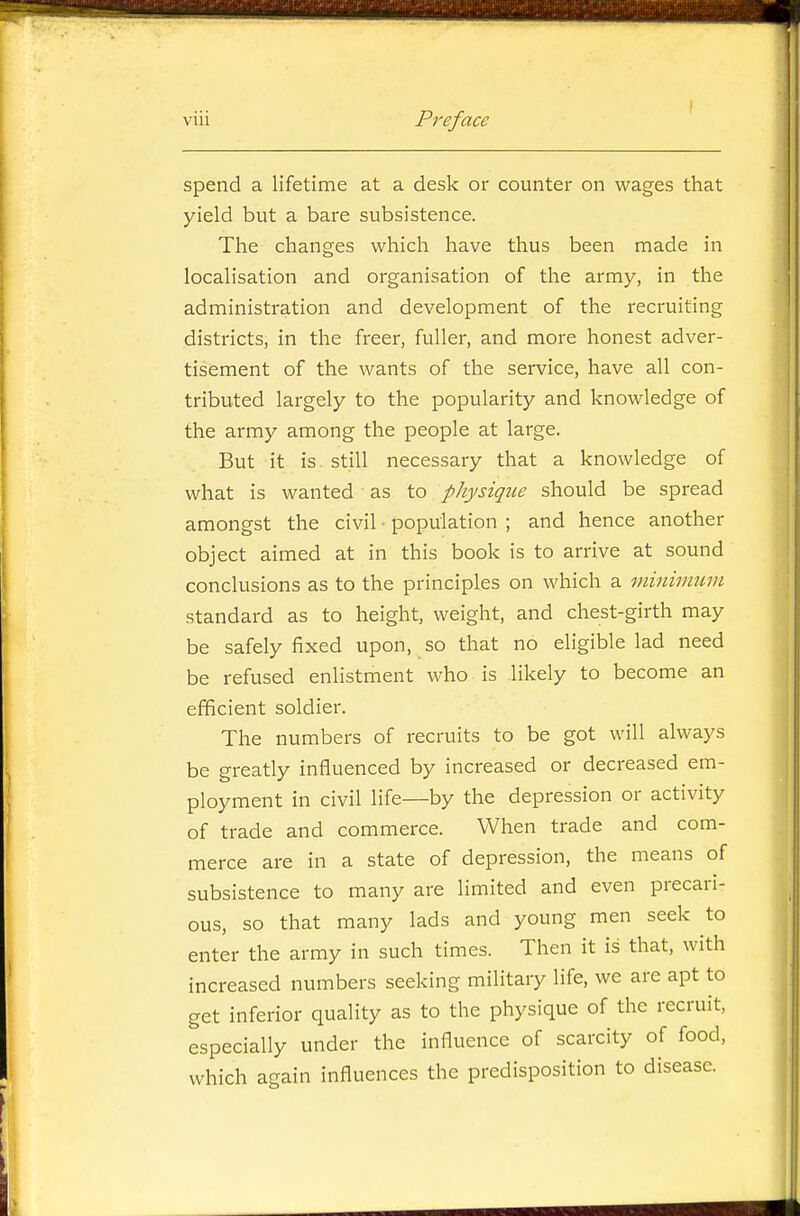 spend a lifetime at a desk or counter on wages that yield but a bare subsistence. The changes which have thus been made in localisation and organisation of the army, in the administration and development of the recruiting districts, in the freer, fuller, and more honest adver- tisement of the wants of the service, have all con- tributed largely to the popularity and knowledge of the army among the people at large. But it is still necessary that a knowledge of what is wanted as to pJiysique should be spread amongst the civil population ; and hence another object aimed at in this book is to arrive at sound conclusions as to the principles on which a viinivmm standard as to height, weight, and chest-girth may be safely fixed upon, so that no eligible lad need be refused enlistment who is likely to become an efficient soldier. The numbers of recruits to be got will always be greatly influenced by increased or decreased em- ployment in civil life—by the depression or activity of trade and commerce. When trade and com- merce are in a state of depression, the means of subsistence to many are limited and even precari- ous, so that many lads and young men seek to enter the army in such times. Then it is that, with increased numbers seeking military life, we are apt to get inferior quality as to the physique of the recruit, especially under the influence of scarcity of food, which again influences the predisposition to disease.