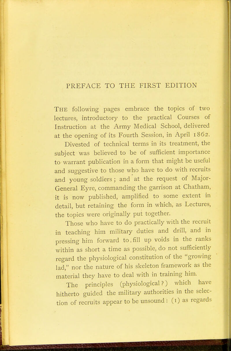 PREFACE TO THE FIRST EDITION The following pages embrace the topics of two lectures, introductory to the practical Courses of Instruction at the Army Medical School, delivered at the opening of its Fourth Session, in April 1862. Divested of technical terms in its treatment, the subject was believed to be of sufficient importance to warrant publication in a form that might be useful and suggestive to those who have to do with recruits and young soldiers ; and at the request of Major- General Eyre, commanding the garrison at Chatham, it is now published, amplified to some extent in detail, but retaining the form in which, as Lectures, the topics were originally put together. Those who have to do practically with the recruit in teaching him military duties and drill, and in pressing him forward to. fill up voids in the ranks within as short a time as possible, do not sufficiently regard the physiological constitution of the growing lad, nor the nature of his skeleton framework as the material they have to deal with in training him. The principles (physiological?) which have hitherto guided the military authorities in the selec- tion of recruits appear to be unsound : (i) as regards