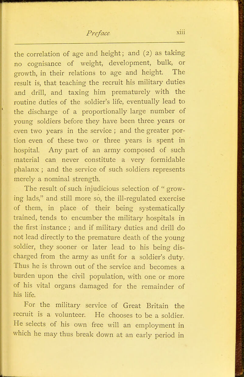 the correlation of age and height; and (2) as taking no cognisance of weight, development, bulk, or growth, in their relations to age and height. The result is, that teaching the recruit his military duties and drill, and taxing him prematurely with the routine duties of the soldier's life, eventually lead to the discharge of a proportionally large number of young soldiers before they have been three years or even two years in the service ; and the greater por- tion even of these two or three years is spent in hospital. Any part of an army composed of such material can never constitute a very formidable phalanx ; and the service of such soldiers represents merely a nominal strength. The result of such injudicious selection of  grow- ing lads, and still more so, the ill-regulated exercise of them, in place of their being systematically trained, tends to encumber the military hospitals in the first instance ; and if military duties and drill do not lead directly to the premature death of the young soldier, they sooner or later lead to his being dis- charged from the army as unfit for a soldier's duty. Thus he is thrown out of the service and becomes a burden upon the civil population, with one or more of his vital organs damaged for the remainder of his life. For the military service of Great Britain the recruit is a volunteer. He chooses to be a soldier. He selects of his own free will an employment in which he may thus break down at an early period in