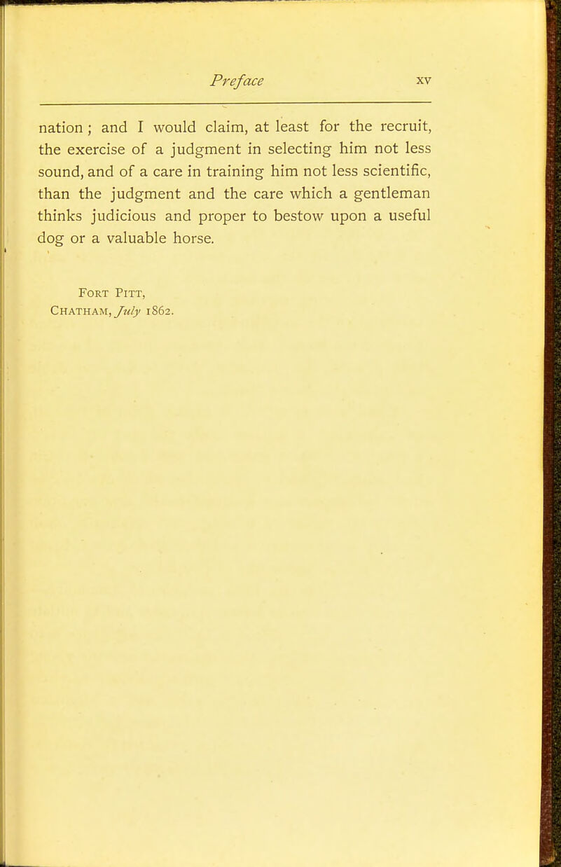 nation ; and I would claim, at least for the recruit, the exercise of a judgment in selecting him not less sound, and of a care in training him not less scientific, than the judgment and the care which a gentleman thinks judicious and proper to bestow upon a useful dog or a valuable horse. Fort Pitt, Chatham, yv^/j/ 1862.