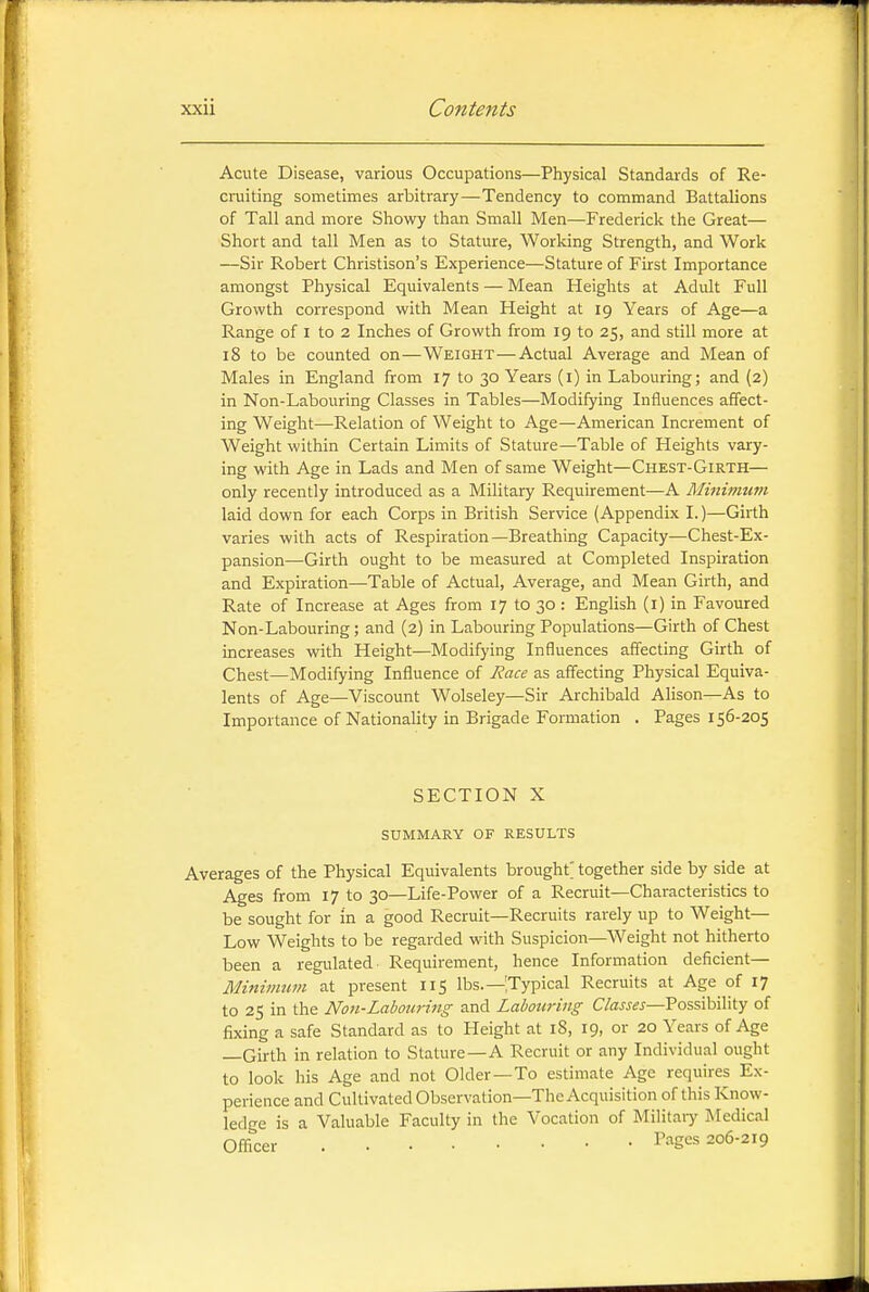 Acute Disease, various Occupations—Physical Standards of Re- cruiting sometimes arbitrary—Tendency to command Battalions of Tall and more Showy than Small Men—Frederick the Great— Short and tall Men as to Stature, Working Strength, and Work —Sir Robert Christison's Experience—Stature of First Importance amongst Physical Equivalents — Mean Heights at Adult Full Growth correspond with Mean Height at 19 Years of Age—a Range of I to 2 Inches of Growth from 19 to 25, and still more at 18 to be counted on—Weight—Actual Average and Mean of Males in England from 17 to 30 Years (i) in Labouring; and (2) in Non-Labouring Classes in Tables—Modifying Influences affect- ing Weight—Relation of Weight to Age—American Increment of Weight within Certain Limits of Stature—Table of Heights vary- ing with Age in Lads and Men of same Weight—Chest-Girth— only recently introduced as a Military Requirement—A Minimum laid down for each Corps in British Service (Appendix I.)—Girth varies with acts of Respiration—Breathing Capacity—Chest-Ex- pansion—Girth ought to be measured at Completed Inspiration and Expiration—Table of Actual, Average, and Mean Girth, and Rate of Increase at Ages from 17 to 30 : English (l) in Favoured Non-Labouring; and (2) in Labouring Populations—Girth of Chest increases with Height—Modifying Influences afiecting Girth of Chest—Modifying Influence of Race as aff'ecting Physical Equiva- lents of Age—Viscount Wolseley—Sir Archibald Alison—As to Importance of Nationality in Brigade Formation . Pages 156-205 SECTION X SUMMARY OF RESULTS Averages of the Physical Equivalents brought; together side by side at Ages from 17 to 30—Life-Power of a Recruit—Characteristics to be sought for in a good Recruit—Recruits rarely up to Weight- Low Weights to be regarded with Suspicion—Weight not hitherto been a regulated Requirement, hence Information deficient— Minimum at present 115 lbs.—[Typical Recruits at Age of 17 to 25 in the Non-Labouring and Labouring Classes—Possibility of fixing a safe Standard as to Height at 18, 19, or 20 Years of Age —Girth in relation to Stature—A Recruit or any Individual ought to look his Age and not Older—To estimate Age requires Ex- perience and Cultivated Observation—The Acquisition of this Know- ledge is a Valuable Faculty in the Vocation of Military Medical Officer Pages 206-219