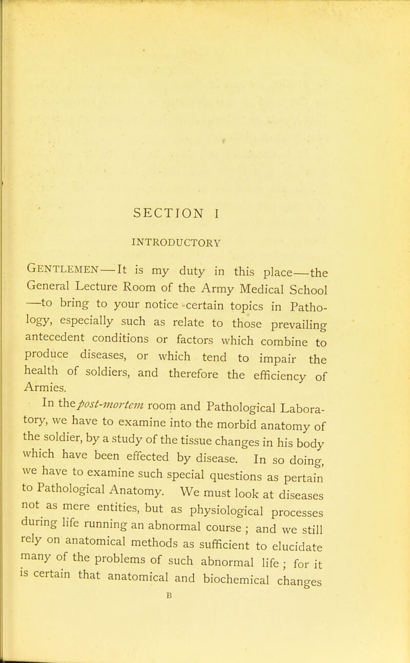 INTRODUCTORY Gentlemen—It is my duty in this place—the General Lecture Room of the Army Medical School —to bring to your notice -certain topics in Patho- logy, especially such as relate to those prevailing antecedent conditions or factors which combine to produce diseases, or which tend to impair the health of soldiers, and therefore the efficiency of Armies. In \hQpost-mortem room and Pathological Labora- tory, we have to examine into the morbid anatomy of the soldier, by a study of the tissue changes in his body which have been effected by disease. In so doing, we have to examine such special questions as pertain to Pathological Anatomy. We must look at diseases not as mere entities, but as physiological processes dunng life running an abnormal course ; and we still rely on anatomical methods as sufficient to elucidate many of the problems of such abnormal life ; for it IS certain that anatomical and biochemical changes B