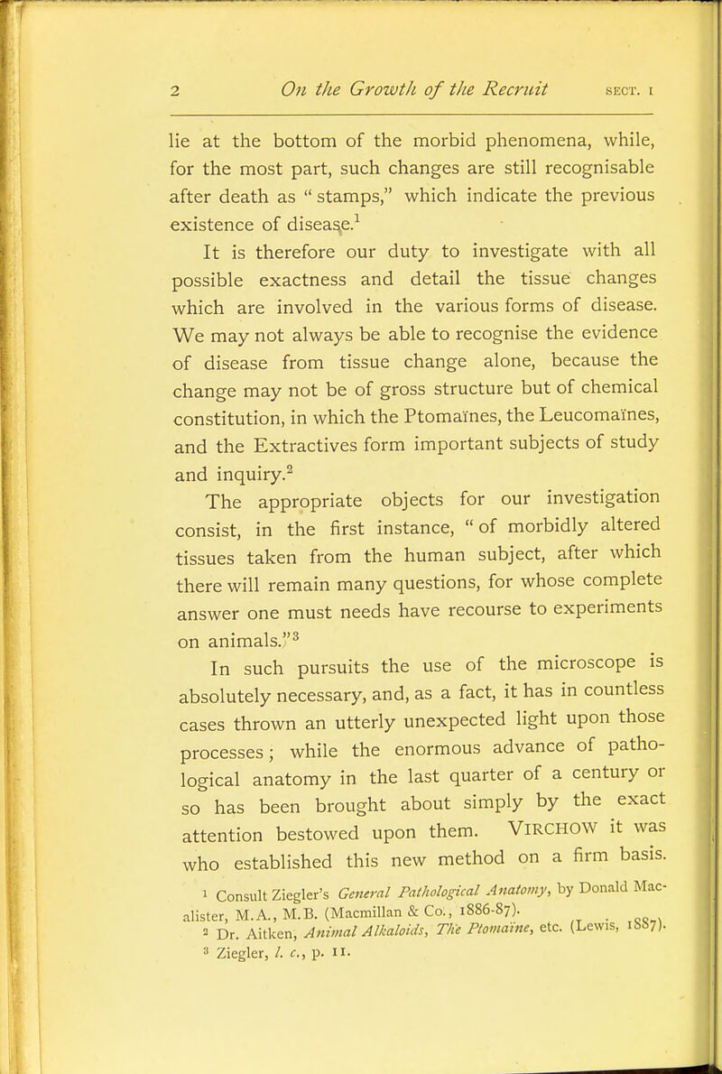 lie at the bottom of the morbid phenomena, while, for the most part, such changes are still recognisable after death as  stamps, which indicate the previous existence of disease. It is therefore our duty to investigate with all possible exactness and detail the tissue changes which are involved in the various forms of disease. We may not always be able to recognise the evidence of disease from tissue change alone, because the change may not be of gross structure but of chemical constitution, in which the Ptomaines, the Leucomaines, and the Extractives form important subjects of study and inquiry.^ The appropriate objects for our investigation consist, in the first instance, of morbidly altered tissues taken from the human subject, after which there will remain many questions, for whose complete answer one must needs have recourse to experiments on animals.^ In such pursuits the use of the microscope is absolutely necessary, and, as a fact, it has in countless cases thrown an utterly unexpected light upon those processes; while the enormous advance of patho- logical anatomy in the last quarter of a century or so has been brought about simply by the exact attention bestowed upon them. ViRCHOW it was who established this new method on a firm basis. 1 Consult Ziegler's General Pathological Anatomy, by Donald Mac- alister, M.A., M.B. (Macmillan & Co., 1886-87). _ 2 Dr. Aitken, Animal Alkaloids, The Ptomaine, etc. (Lewis, ibS?)- 3 Ziegler, /. c, p. ii-
