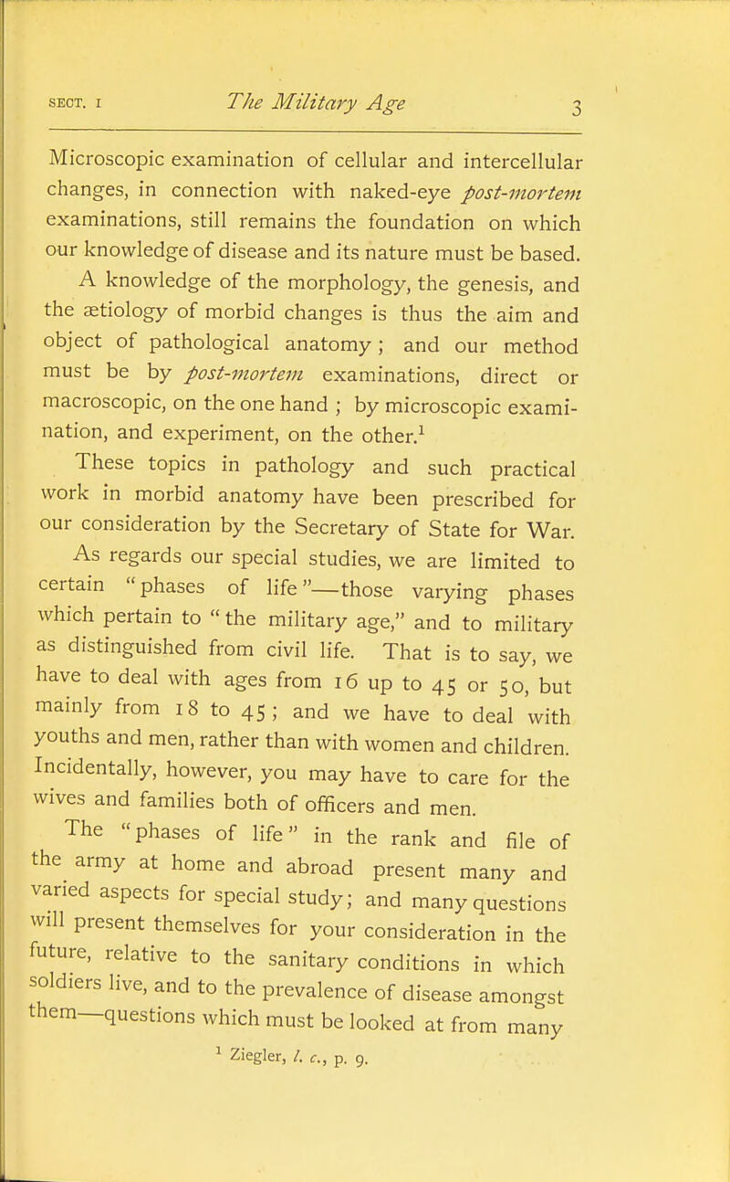 Microscopic examination of cellular and intercellular changes, in connection with naked-eye post-mortem examinations, still remains the foundation on which our knowledge of disease and its nature must be based. A knowledge of the morphology, the genesis, and the aetiology of morbid changes is thus the aim and object of pathological anatomy; and our method must be by post-mortem examinations, direct or macroscopic, on the one hand ; by microscopic exami- nation, and experiment, on the other.^ These topics in pathology and such practical work in morbid anatomy have been prescribed for our consideration by the Secretary of State for War. As regards our special studies, we are limited to certain phases of life—those varying phases which pertain to the military age, and to military as distinguished from civil life. That is to say, we have to deal with ages from 16 up to 45 or 50, but mainly from 18 to 45; and we have to deal with youths and men, rather than with women and children. Incidentally, however, you may have to care for the wives and families both of officers and men. The phases of life in the rank and file of the army at home and abroad present many and varied aspects for special study; and many questions will present themselves for your consideration in the future, relative to the sanitary conditions in which soldiers live, and to the prevalence of disease amongst them—questions which must be looked at from many