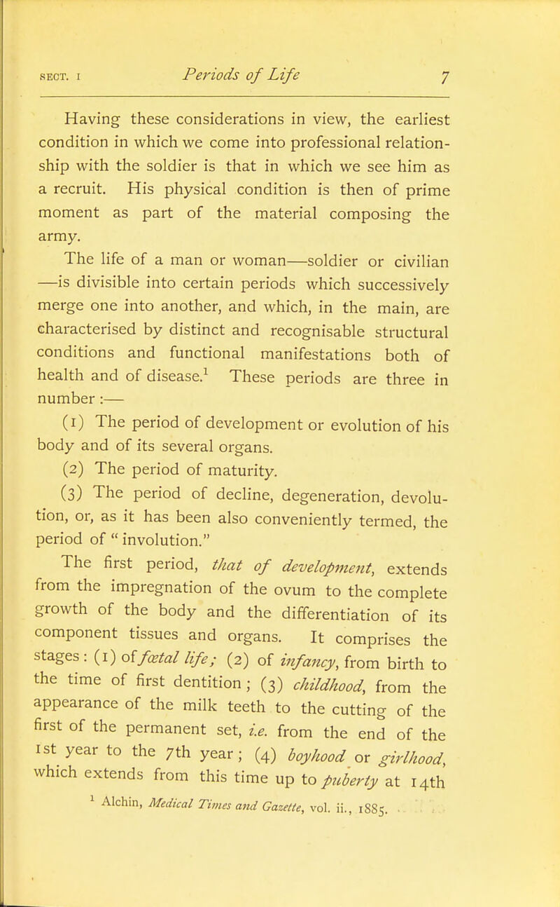 Having these considerations in view, the earliest condition in which we come into professional relation- ship with the soldier is that in which we see him as a recruit. His physical condition is then of prime moment as part of the material composing the army. The life of a man or woman—soldier or civilian —is divisible into certain periods which successively merge one into another, and which, in the main, are characterised by distinct and recognisable structural conditions and functional manifestations both of health and of disease.^ These periods are three in number :— (1) The period of development or evolution of his body and of its several organs. (2) The period of maturity. (3) The period of decline, degeneration, devolu- tion, or, as it has been also conveniently termed, the period of  involution. The first period, that of development, extends from the impregnation of the ovum to the complete growth of the body and the differentiation of its component tissues and organs. It comprises the stages : (i) oifixtal life; (2) of infancy, from birth to the time of first dentition; (3) childhood, from the appearance of the milk teeth to the cutting of the first of the permanent set, i.e. from the end of the 1st year to the 7th year; (4) boyhood or girlhood, which extends from this time up to puberty at r4th 1 Alchin, Medical Times and Gazette, vol. ii., 1885.