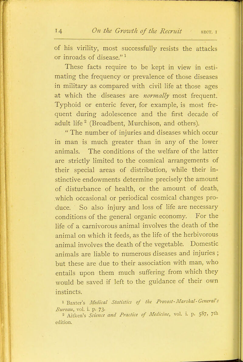 of his virility, most successfully resists the attacks or inroads of disease. ^ These facts require to be kept in view in esti- mating the frequency or prevalence of those diseases in military as compared with civil life at those ages at which the diseases are normally most frequent. Typhoid or enteric fever, for example, is most fre- quent during adolescence and the first decade of adult life ^ (Broadbent, Murchison, and others).  The number of injuries and diseases which occur in man is much greater than in any of the lower animals. The conditions of the welfare of the latter are strictly limited to the cosmical arrangements of their special areas of distribution, while their in- stinctive endowments determine precisely the amount of disturbance of health, or the amount of death, which occasional or periodical cosmical changes pro- duce. So also injury and loss of life are necessary conditions of the general organic economy. For the life of a carnivorous animal involves the death of the animal on which it feeds, as the life of the herbivorous animal involves the death of the vegetable. Domestic animals are liable to numerous diseases and injuries ; but these are due to their association with man, who entails upon them much suffering from which they would be saved if left to the guidance of their own instincts. 1 Baxter's Medical Statistics of the Provost-Marshal-Getterars Bureau, vol. i. p. 73. 2 Aitken's Science and Practice of Medicine, vol. i. p. 587, 7th edition.