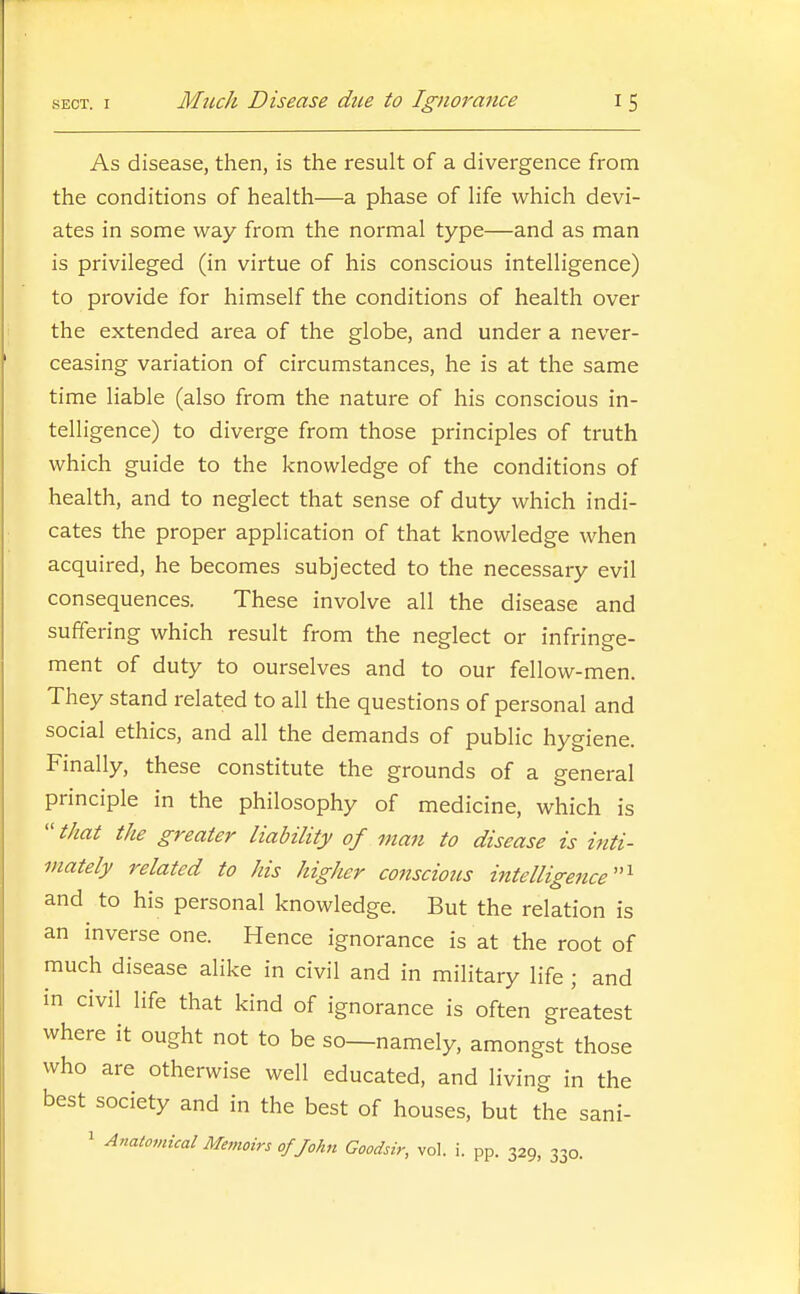 As disease, then, is the result of a divergence from the conditions of health—a phase of life which devi- ates in some way from the normal type—and as man is privileged (in virtue of his conscious intelligence) to provide for himself the conditions of health over the extended area of the globe, and under a never- ceasing variation of circumstances, he is at the same time liable (also from the nature of his conscious in- telligence) to diverge from those principles of truth which guide to the knowledge of the conditions of health, and to neglect that sense of duty which indi- cates the proper application of that knowledge when acquired, he becomes subjected to the necessary evil consequences. These involve all the disease and suffering which result from the neglect or infringe- ment of duty to ourselves and to our fellow-men. They stand related to all the questions of personal and social ethics, and all the demands of public hygiene. Finally, these constitute the grounds of a general principle in the philosophy of medicine, which is  that the greater liability of man to disease is inti- mately related to his higher conscious intelligence''^ and to his personal knowledge. But the relation is an inverse one. Hence ignorance is at the root of much disease alike in civil and in military life ; and in civil life that kind of ignorance is often greatest where it ought not to be so—namely, amongst those who are otherwise well educated, and Hving in the best society and in the best of houses, but the sani- 1 Anatomical Memoirs of John Goodsir, vol. i. pp. 329, 330.