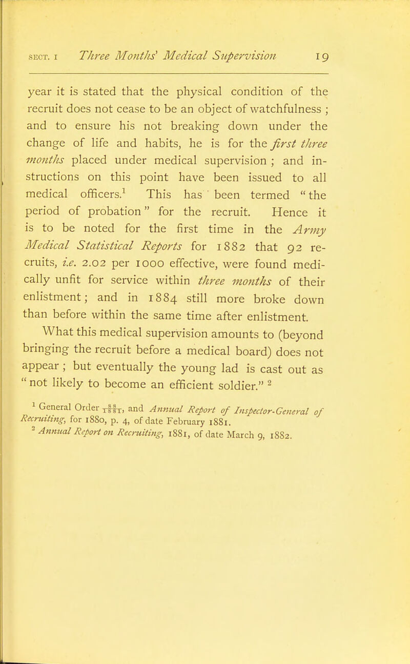 year it is stated that the physical condition of the recruit does not cease to be an object of watchfulness ; and to ensure his not breaking down under the change of life and habits, he is for the first three months placed under medical supervision ; and in- structions on this point have been issued to all medical officers.^ This has been termed  the period of probation for the recruit. Hence it is to be noted for the first time in the Army Medical Statistical Reports for 1882 that 92 re- cruits, i.e. 2.02 per 1000 effective, were found medi- cally unfit for service within three months of their enlistment; and in 1884 still more broke down than before within the same time after enlistment. What this medical supervision amounts to (beyond bringing the recruit before a medical board) does not appear ; but eventually the young lad is cast out as  not likely to become an efficient soldier. 1 General Order r||r> and Amitial Report of Inspector-General of Recruiting, for i88o, p. 4, of date February 1881. Annual Report on Recruiting, 1881, of date March 9, 1S82.