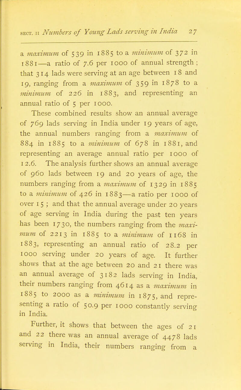 a maximum of 539 in 1885 to a minimum of 372 in 1881—a ratio of 7.6 per 1000 of annual strength; that 314 lads were serving at an age between 18 and 19, ranging from a maximtim of 359 iii 1878 to a minimum of 226 in 1883, and representing an annual ratio of 5 per 1000. These combined results show an annual average of 769 lads serving in India under 19 years of age, the annual numbers ranging from a maximum of 884 in 1885 to a minimum of 678 in 1881, and representing an average annual ratio per looo of I 2.6. The analysis further shows an annual average of 960 lads between 19 and 20 years of age, the numbers ranging from a maximum of 1329 in 1885 to a minimum of 426 in 1883—a ratio per lOOO of over I 5 ; and that the annual average under 20 years of age serving in India during the past ten years has been 1730, the numbers ranging from the maxi- mum of 2213 in 1885 to a minimitm of 1168 in 1883, representing an annual ratio of 28.2 per 1000 serving under 20 years of age. It further shows that at the age between 20 and 21 there was an annual average of 3182 lads serving in India, their numbers ranging from 4614 as a maximum in 1885 to 2000 as a minimum in 1875, and repre- senting a ratio of 50.9 per 1000 constantly serving in India. Further, it shows that between the ages of 21 and 22 there was an annual average of 4478 lads servmg in India, their numbers ranging from a