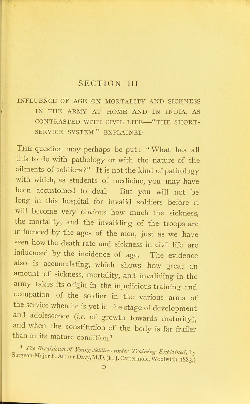 INFLUENCE OF AGE ON MORTALITY AND SICKNESS IN THE ARMY AT HOME AND IN INDIA, AS CONTRASTED WITH CIVIL LIFE THE SHORT- SERVICE SYSTEM EXPLAINED The question may perhaps be put:  What has all this to do with pathology or with the nature of the ailments of soldiers ? It is not the kind of pathology with which, as students of medicine, you may have been accustomed to deal. But you will not be long in this hospital for invalid soldiers before it will become very obvious how much the sickness, the mortality, and the invaliding of the troops are influenced by the ages of the men, just as we have seen how the death-rate and sickness in civil life are influenced by the incidence of age. The evidence also is accumulating, which shows how great an amount of sickness, mortality, and invaliding in the army takes its origin in the injudicious training and occupation of the soldier in the various arms of the service when he is yet in the stage of development and adolescence {i.e. of growth towards maturity), and when the constitution of the body is far frailer than in its mature condition.^ 1 The Breakdown of Young Soldiers under Training Explained, hy Surgeon-Major F. Arthur Davy, M.D. (F. J. Cattermole, Woolwich, 1883.)