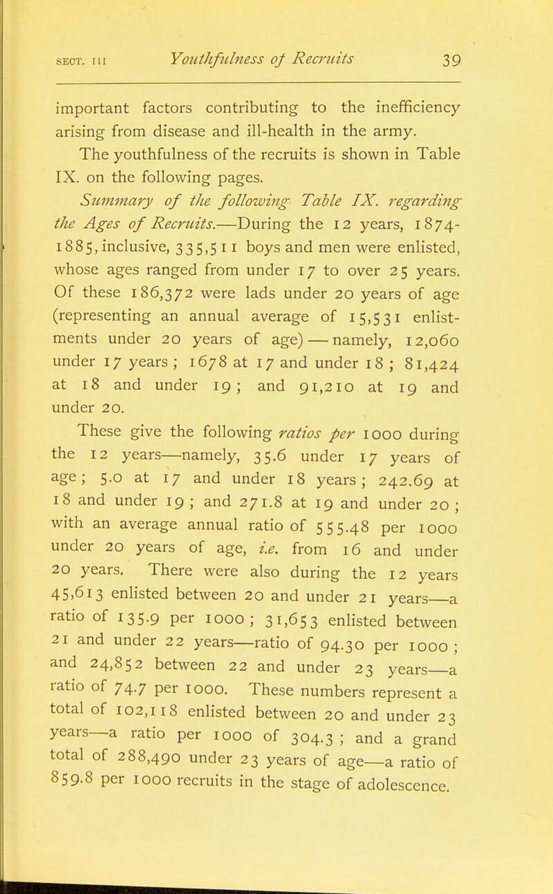 important factors contributing to the inefificiency arising from disease and ill-health in the army. The youthfulness of the recruits is shown in Table IX. on the following pages. Stimmary of the following Table IX. regarding the Ages of Recruits.—During the 12 years, 1874- 1885, inclusive, 335,511 boys and men were enlisted, whose ages ranged from under 17 to over 25 years. Of these 186,372 were lads under 20 years of age (representing an annual average of 15,531 enlist- ments under 20 years of age) — namely, 12,060 under 17 years ; 1678 at 17 and under 18 ; 81,424 at 18 and under 19; and 91,210 at 19 and under 20. These give the following ratios per 1000 during the 12 years—namely, 35.6 under 17 years of age; 5.0 at 17 and under 18 years; 242.69 at 18 and under 19 ; and 271.8 at 19 and under 20 ; with an average annual ratio of 555.48 per looo under 20 years of age, i.e. from 16 and under 20 years. There were also during the 12 years 45.613 enlisted between 20 and under 21 years a ratio of 135.9 per looo ; 31,653 enlisted between 21 and under 22 years—ratio of 94.30 per 1000 ; and 24,852 between 22 and under 23 years a ratio of 74.7 per 1000. These numbers represent a total of 102,118 enlisted between 20 and under 23 years—a ratio per 1000 of 304.3 ; and a grand total of 288,490 under 23 years of age—a ratio of 859.8 per 1000 recruits in the stage of adolescence.