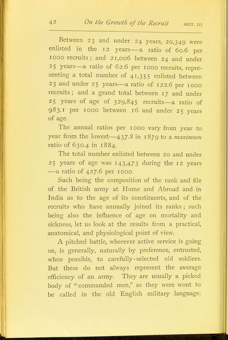 Between 23 and under 24 years, 20,349 were enlisted in the 12 years—a ratio of 60.6 per 1000 recruits; and 21,006 between 24 and under 25 years—a ratio of 62.6 per 1000 recruits, repre- senting a total number of 41,355 enlisted between 23 and under 25 years—a ratio of 122.6 per 1000 recruits ; and a grand total between 17 and under 25 years of age of 329,845 recruits—a ratio of 983.1 per 1000 between 16 and under 25 years of age. The annual ratios per 1000 vary from year to year from the lowest—437.8 in 1879 to a maximum ratio of 630.4 in 1884. The total number enlisted between 20 and under 25 years of age was 143,473 during the 12 years —a ratio of 427.6 per 1000. Such being the composition of the rank and file of the British army at Home and Abroad and in India as to the age of its constituents, and of the recruits who have annually joined its ranks ; such being also the influence of age on mortality and sickness, let us look at the results from a practical, anatomical, and physiological point of view. A pitched battle, wherever active service is going on, is generally, naturally by preference, entrusted, when possible, to carefully-selected old soldiers. But these do not always represent the average efficiency of an army. They are usually a picked body of commanded men, as they were wont to be called in the old English militaiy language.