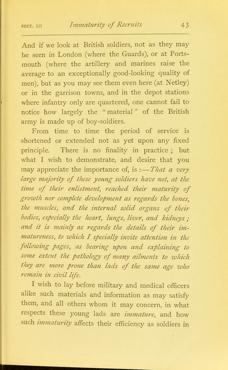 And if we look at British soldiers, not as they may be seen in London (where the Guards), or at Ports- mouth (where the artillery and marines raise the average to an exceptionally good-looking quality of men), but as you may see them even here (at Netley) or in the garrison towns, and in the depot stations where infantry only are quartered, one cannot fail to notice how largely the  material of the British army is made up of boy-soldiers. From time to time the period of service is shortened or extended not as yet upon any fixed principle. There is no finality in practice ; but what I wish to demonstrate, and desire that you may appreciate the importance of, is :—That a very large majority of these young soldiers have tiot, at the time of their enlistment, reached their maturity of growtli nor complete development as regards the bones, the muscles, and the internal solid organs of their bodies, especially the heart, lungs, liver, and kidneys; and it is mainly as regards the details of their im- matureness, to which I specially invite atte^ttion in the following pages, as bearing upon and explaining to some extent the pathology of many ailments to which they are more prone than lads of the same age who remain in civil life. I wish to lay before military and medical officers alike such materials and information as may satisfy them, and all others whom it may concern, in what respects these young lads are immature, and how such immaturity affects their efficiency as soldiers in