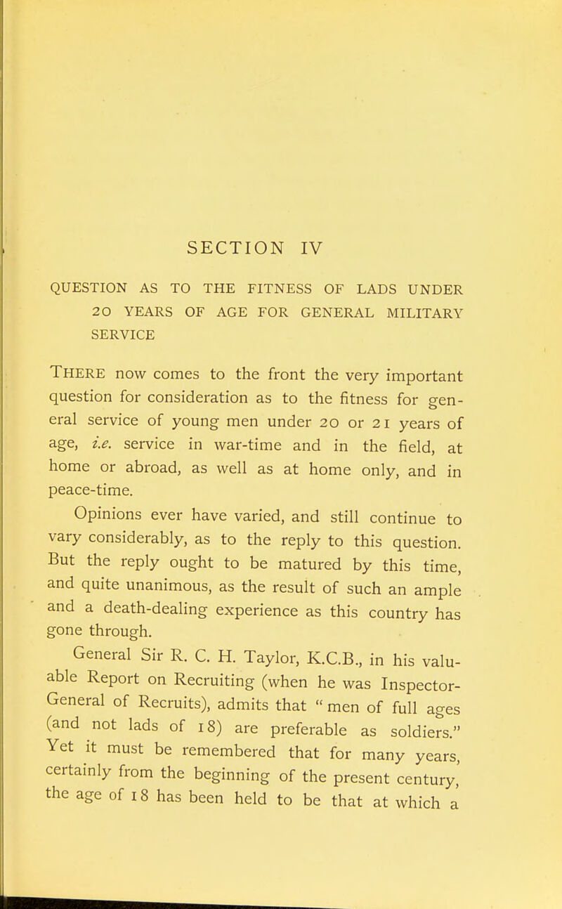 SECTION IV QUESTION AS TO THE FITNESS OF LADS UNDER 20 YEARS OF AGE FOR GENERAL MILITARY SERVICE There now comes to the front the very important question for consideration as to the fitness for sen- eral service of young men under 20 or 21 years of age, i.e. service in war-time and in the field, at home or abroad, as well as at home only, and in peace-time. Opinions ever have varied, and still continue to vary considerably, as to the reply to this question. But the reply ought to be matured by this time, and quite unanimous, as the result of such an ample and a death-dealing experience as this country has gone through. General Sir R. C. H. Taylor, K.C.B., in his valu- able Report on Recruiting (when he was Inspector- General of Recruits), admits that  men of full ages (and not lads of 18) are preferable as soldiers. Yet it must be remembered that for many years, certainly from the beginning of the present century,'