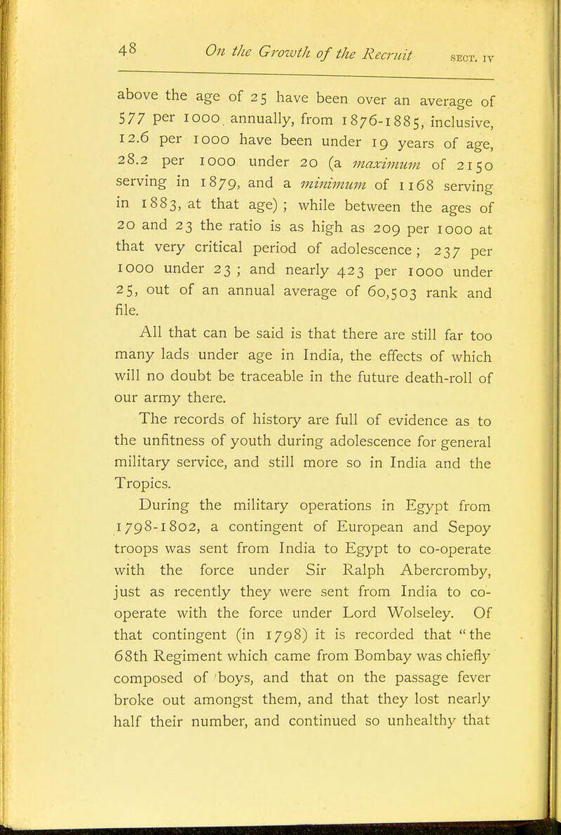 above the age of 25 have been over an average of 577 per 1000. annually, from 1876-1885, inclusive, 12.6 per 1000 have been under 19 years of age, 28.2 per 1000 under 20 (a maximum of 2150 serving in 1879, and a minimum of ii68 serving in 1883, at that age) ; while between the ages of 20 and 23 the ratio is as high as 209 per 1000 at that very critical period of adolescence; 237 per 1000 under 23 ; and nearly 423 per 1000 under 25, out of an annual average of 60,503 rank and file. All that can be said is that there are still far too many lads under age in India, the effects of which will no doubt be traceable in the future death-roll of our army there. The records of history are full of evidence as to the unfitness of youth during adolescence for general military service, and still more so in India and the Tropics. During the military operations in Egypt from 1798-1802, a contingent of European and Sepoy troops was sent from India to Egypt to co-operate with the force under Sir Ralph Abercromby, just as recently they were sent from India to co- operate with the force under Lord Wolseley. Of that contingent (in 1798) it is recorded that the 68th Regiment which came from Bombay was chiefly composed of boys, and that on the passage fever broke out amongst them, and that they lost nearly half their number, and continued so unhealthy that