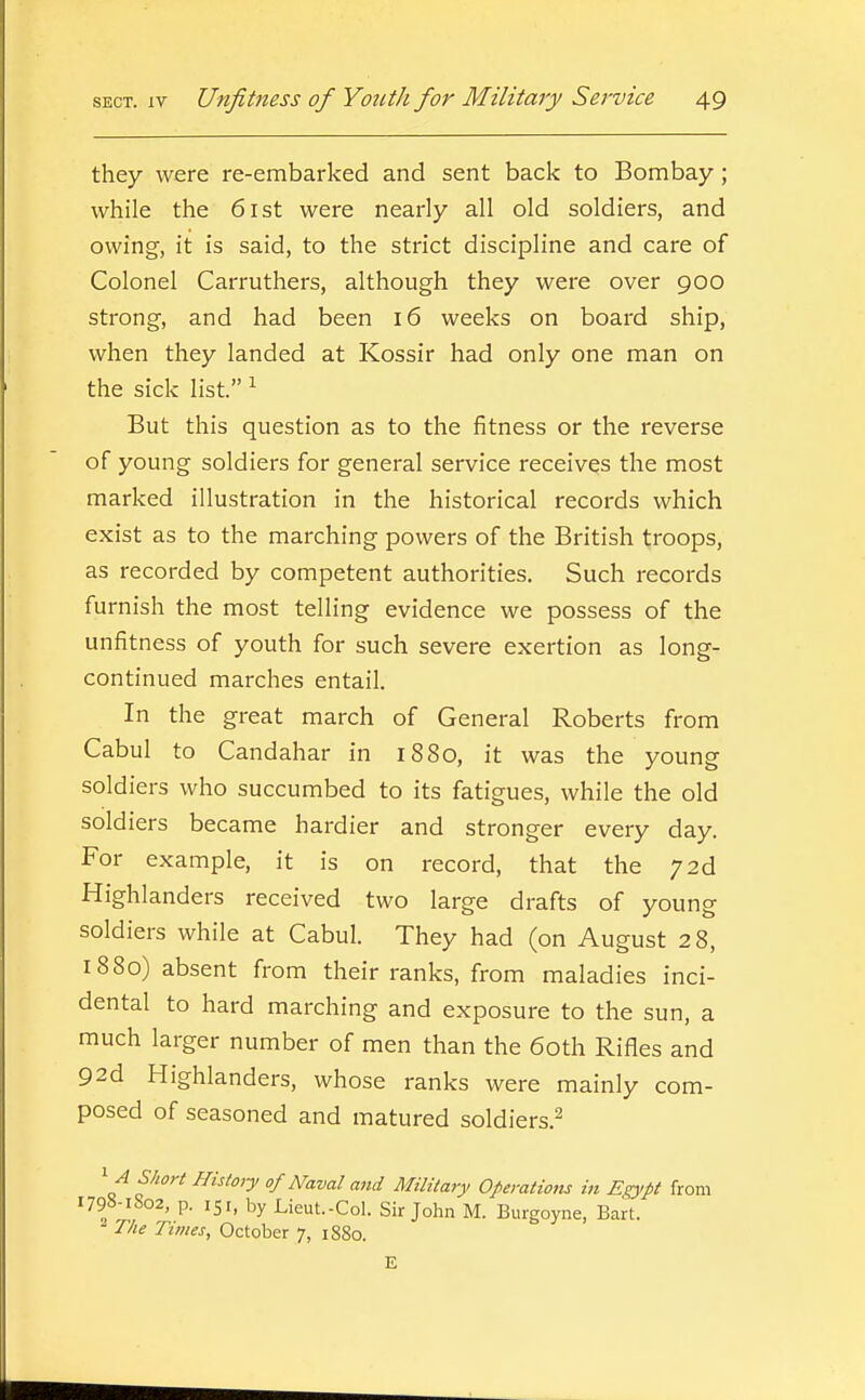 they were re-embarked and sent back to Bombay; while the 6ist were nearly all old soldiers, and owing, it is said, to the strict discipline and care of Colonel Carruthers, although they were over 900 strong, and had been 16 weeks on board ship, when they landed at Kossir had only one man on the sick list. ^ But this question as to the fitness or the reverse of young soldiers for general service receives the most marked illustration in the historical records which exist as to the marching powers of the British troops, as recorded by competent authorities. Such records furnish the most telling evidence we possess of the unfitness of youth for such severe exertion as long- continued marches entail. In the great march of General Roberts from Cabul to Candahar in 1880, it was the young soldiers who succumbed to its fatigues, while the old sold iers became hardier and stronger every day. For example, it is on record, that the 72d Highlanders received two large drafts of young soldiers while at Cabul. They had (on August 28, 1880) absent from their ranks, from maladies inci- dental to hard marching and exposure to the sun, a much larger number of men than the 60th Rifles and 92d Highlanders, whose ranks were mainly com- posed of seasoned and matured soldiers.^ ■A Short History of Naval and Military Operations in E^'pt from 1798-1S02, p. 151, by Lieut.-Col. Sir John M. Burgoyne, Bart. T/ie Times, October 7, 1880. E