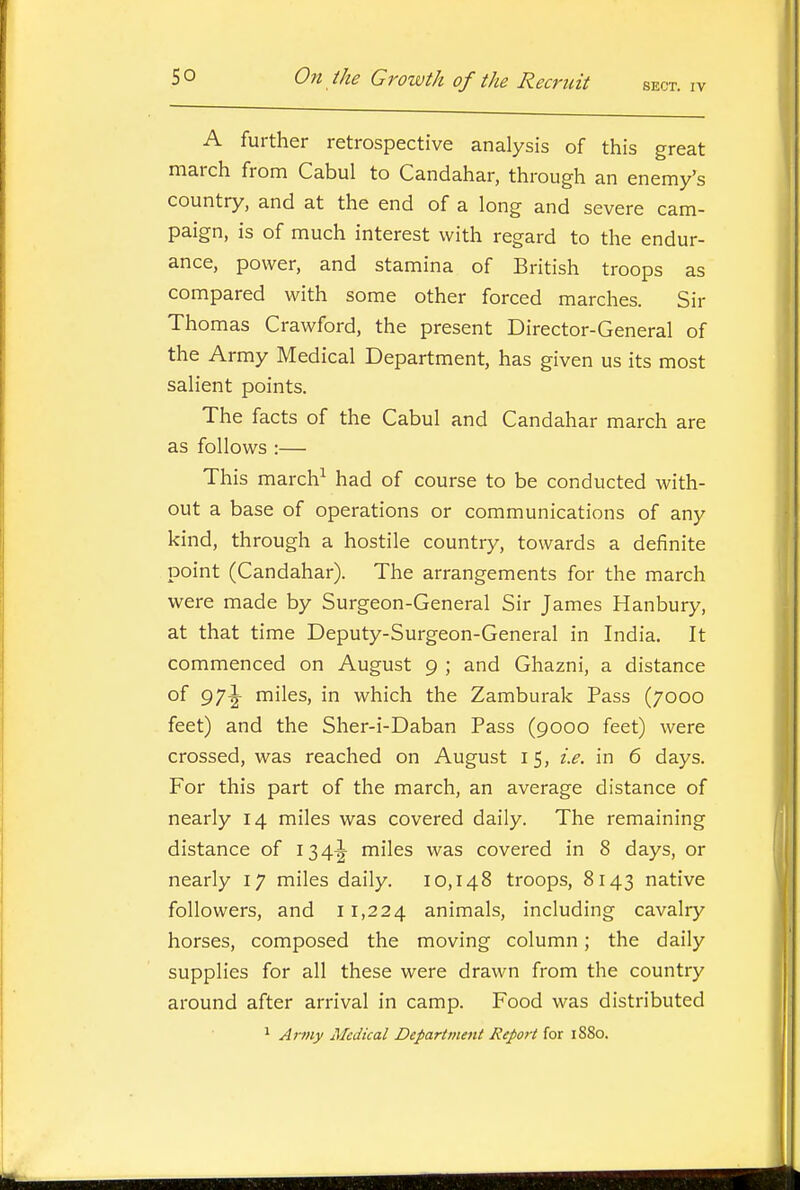 A further retrospective analysis of this great march from Cabul to Candahar, through an enemy's country, and at the end of a long and severe cam- paign, is of much interest with regard to the endur- ance, power, and stamina of British troops as compared with some other forced marches. Sir Thomas Crawford, the present Director-General of the Army Medical Department, has given us its most salient points. The facts of the Cabul and Candahar march are as follows :— This march^ had of course to be conducted with- out a base of operations or communications of any kind, through a hostile country, towards a definite point (Candahar). The arrangements for the march were made by Surgeon-General Sir James Hanbury, at that time Deputy-Surgeon-General in India. It commenced on August 9 ; and Ghazni, a distance of 97|- miles, in which the Zamburak Pass (7000 feet) and the Sher-i-Daban Pass (9000 feet) were crossed, was reached on August 15, i.e. in 6 days. For this part of the march, an average distance of nearly 14 miles was covered daily. The remaining distance of 134^ miles was covered in 8 days, or nearly 17 miles daily. 10,148 troops, 8143 native followers, and 11,224 animals, including cavalry horses, composed the moving column; the daily supplies for all these were drawn from the country around after arrival in camp. Food was distributed