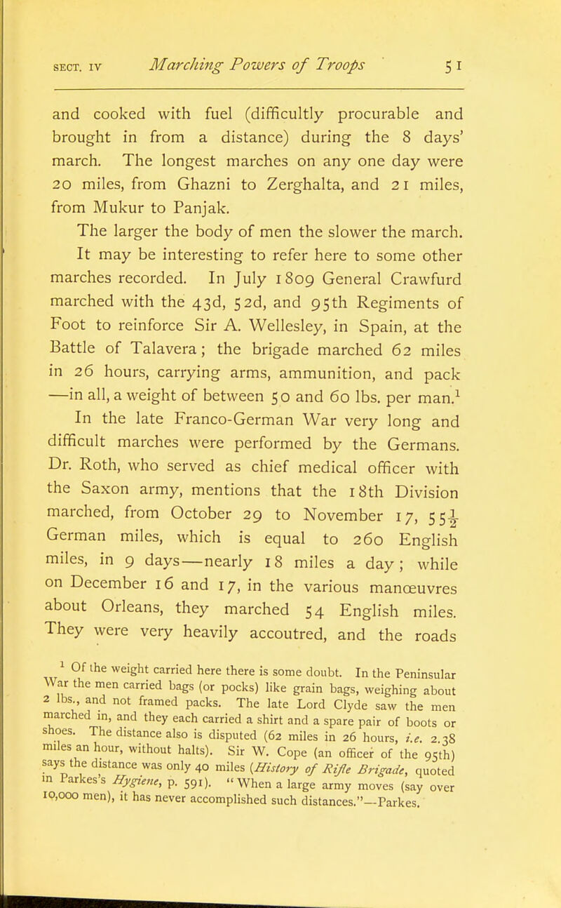 and cooked with fuel (difificultly procurable and brought in from a distance) during the 8 days' march. The longest marches on any one day were 20 miles, from Ghazni to Zerghalta, and 21 miles, from Mukur to Panjak. The larger the body of men the slower the march. It may be interesting to refer here to some other marches recorded. In July 1809 General Crawfurd marched with the 43d, 52d, and 95th Regiments of Foot to reinforce Sir A. Wellesley, in Spain, at the Battle of Talavera; the brigade marched 62 miles in 26 hours, carrying arms, ammunition, and pack —in all, a weight of between 50 and 60 lbs. per man.^ In the late Franco-German War very long and difficult marches were performed by the Germans. Dr. Roth, who served as chief medical officer with the Saxon army, mentions that the 18 th Division marched, from October 29 to November 17, 55^ German miles, which is equal to 260 English miles, in 9 days—nearly 18 miles a day; while on December 16 and 17, in the various manoeuvres about Orleans, they marched 54 English miles. They were very heavily accoutred, and the roads 1 Of ihe weight carried here there is some doubt. In the Peninsular War the men carried bags (or pocks) like grain bags, weighing about 2 lbs., and not framed packs. The late Lord Clyde saw the men marched in, and they each carried a shirt and a spare pair of boots or shoes. The distance also is disputed (62 miles in 26 hours, i.e. 2.38 miles an hour, without halts). Sir W. Cope (an officer of the 95th) says the distance was only 40 miles {History of Rife Brigade, quoted in larkess Hygiene, p. 591). When a large army moves (say over 10,000 men), it has never accomplished such distances.—Parkes.