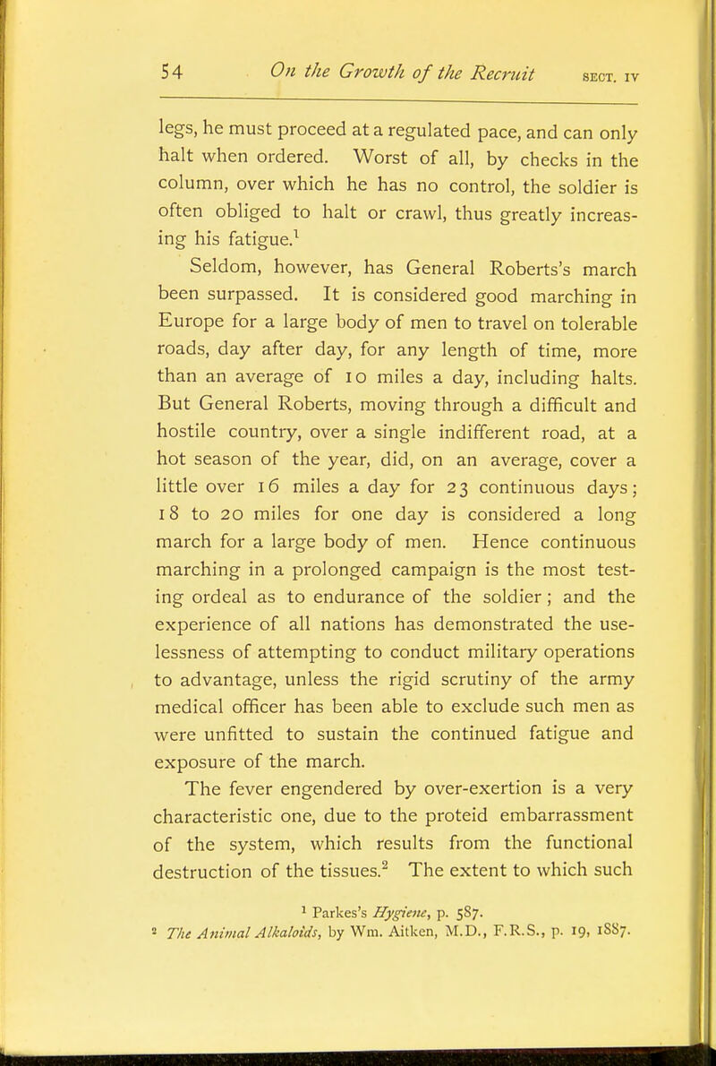 legs, he must proceed at a regulated pace, and can only halt when ordered. Worst of all, by checks in the column, over which he has no control, the soldier is often obliged to halt or crawl, thus greatly increas- ing his fatigue.^ Seldom, however, has General Roberts's march been surpassed. It is considered good marching in Europe for a large body of men to travel on tolerable roads, day after day, for any length of time, more than an average of lo miles a day, including halts. But General Roberts, moving through a difficult and hostile country, over a single indifferent road, at a hot season of the year, did, on an average, cover a little over i6 miles a day for 23 continuous days; 18 to 20 miles for one day is considered a long march for a large body of men. Hence continuous marching in a prolonged campaign is the most test- ing ordeal as to endurance of the soldier; and the experience of all nations has demonstrated the use- lessness of attempting to conduct military operations to advantage, unless the rigid scrutiny of the army medical officer has been able to exclude such men as were unfitted to sustain the continued fatigue and exposure of the march. The fever engendered by over-exertion is a very characteristic one, due to the proteid embarrassment of the system, which results from the functional destruction of the tissues.^ The extent to which such ^ Parkes's Hygiene, p. 587. 2 The Animal Alkaloids, by Wm. Aitken, M.D., F.R.S., p. 19, 18S7.