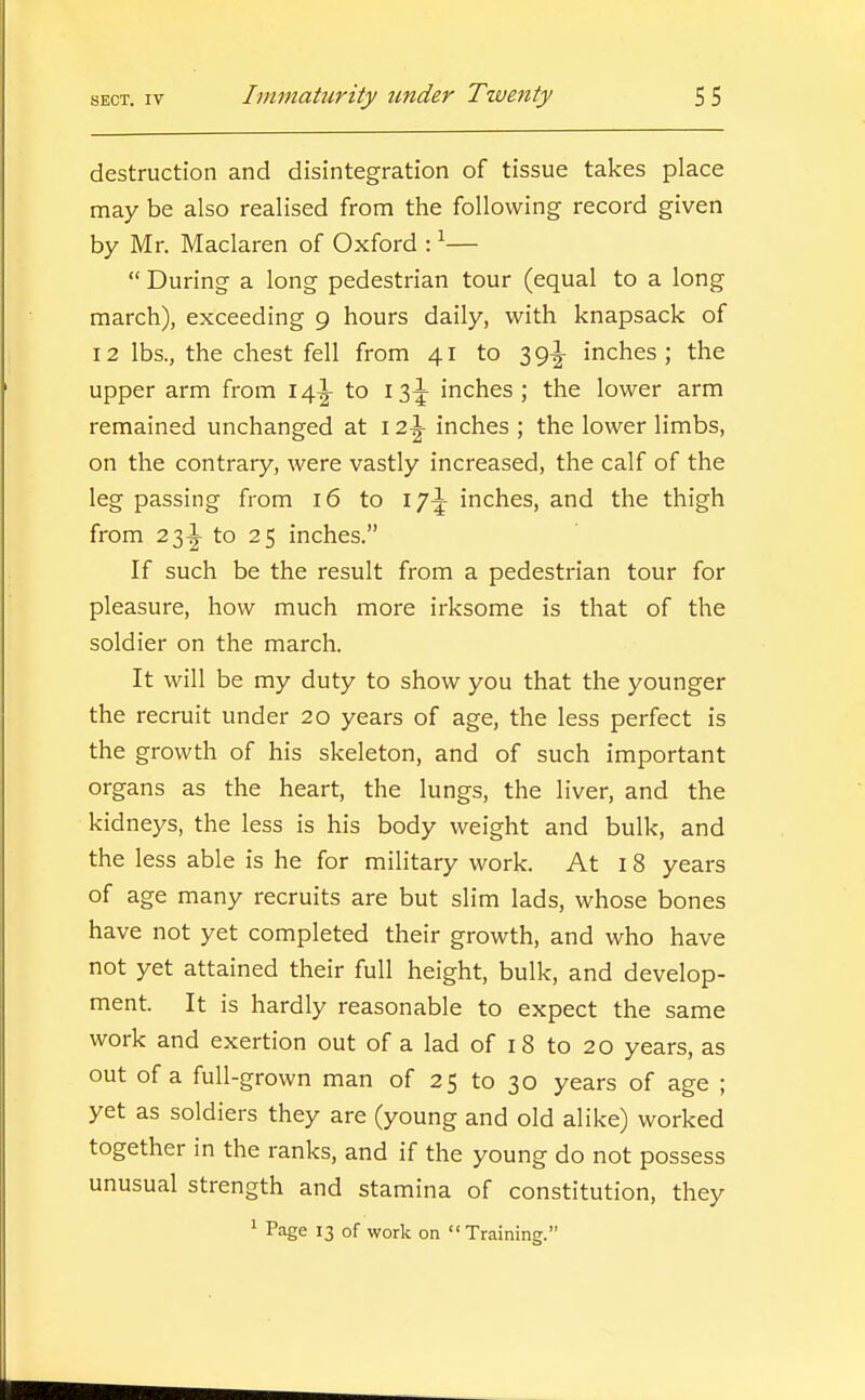 destruction and disintegration of tissue takes place may be also realised from the following record given by Mr. Maclaren of Oxford : ^—  During a long pedestrian tour (equal to a long march), exceeding 9 hours daily, with knapsack of 12 lbs., the chest fell from 41 to 39^ inches; the upper arm from 14^ to 13^ inches; the lower arm remained unchanged at 12^ inches ; the lower limbs, on the contrary, were vastly increased, the calf of the leg passing from 16 to \j\ inches, and the thigh from 23!^ to 25 inches. If such be the result from a pedestrian tour for pleasure, how much more irksome is that of the soldier on the march. It will be my duty to show you that the younger the recruit under 20 years of age, the less perfect is the growth of his skeleton, and of such important organs as the heart, the lungs, the liver, and the kidneys, the less is his body weight and bulk, and the less able is he for military work. At I 8 years of age many recruits are but slim lads, whose bones have not yet completed their growth, and who have not yet attained their full height, bulk, and develop- ment. It is hardly reasonable to expect the same work and exertion out of a lad of 18 to 20 years, as out of a full-grown man of 25 to 30 years of age ; yet as soldiers they are (young and old alike) worked together in the ranks, and if the young do not possess unusual strength and stamina of constitution, they 1 Page 13 of work on Training.