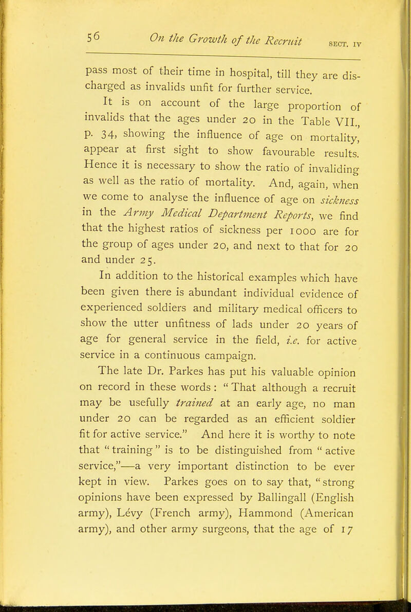 pass most of their time in hospital, till they are dis- charged as invalids unfit for further service. It is on account of the large proportion of invalids that the ages under 20 in the Table VII., p. 34, showing the influence of age on mortality,' appear at first sight to show favourable results. Hence it is necessary to show the ratio of invaliding as well as the ratio of mortality. And, again, when we come to analyse the influence of age on sickness in the Army Medical Department Reports, we find that the highest ratios of sickness per 1000 are for the group of ages under 20, and next to that for 20 and under 25. In addition to the historical examples which have been given there is abundant individual evidence of experienced soldiers and military medical officers to show the utter unfitness of lads under 20 years of age for general service in the field, i.e. for active service in a continuous campaign. The late Dr. Parkes has put his valuable opinion on record in these words :  That although a recruit may be usefully trained at an early age, no man under 20 can be regarded as an efficient soldier fit for active service. And here it is worthy to note that  training  is to be distinguished from  active service,—a very important distinction to be ever kept in view. Parkes goes on to say that,  strong opinions have been expressed by Ballingall (English army). Levy (French army), Hammond (American