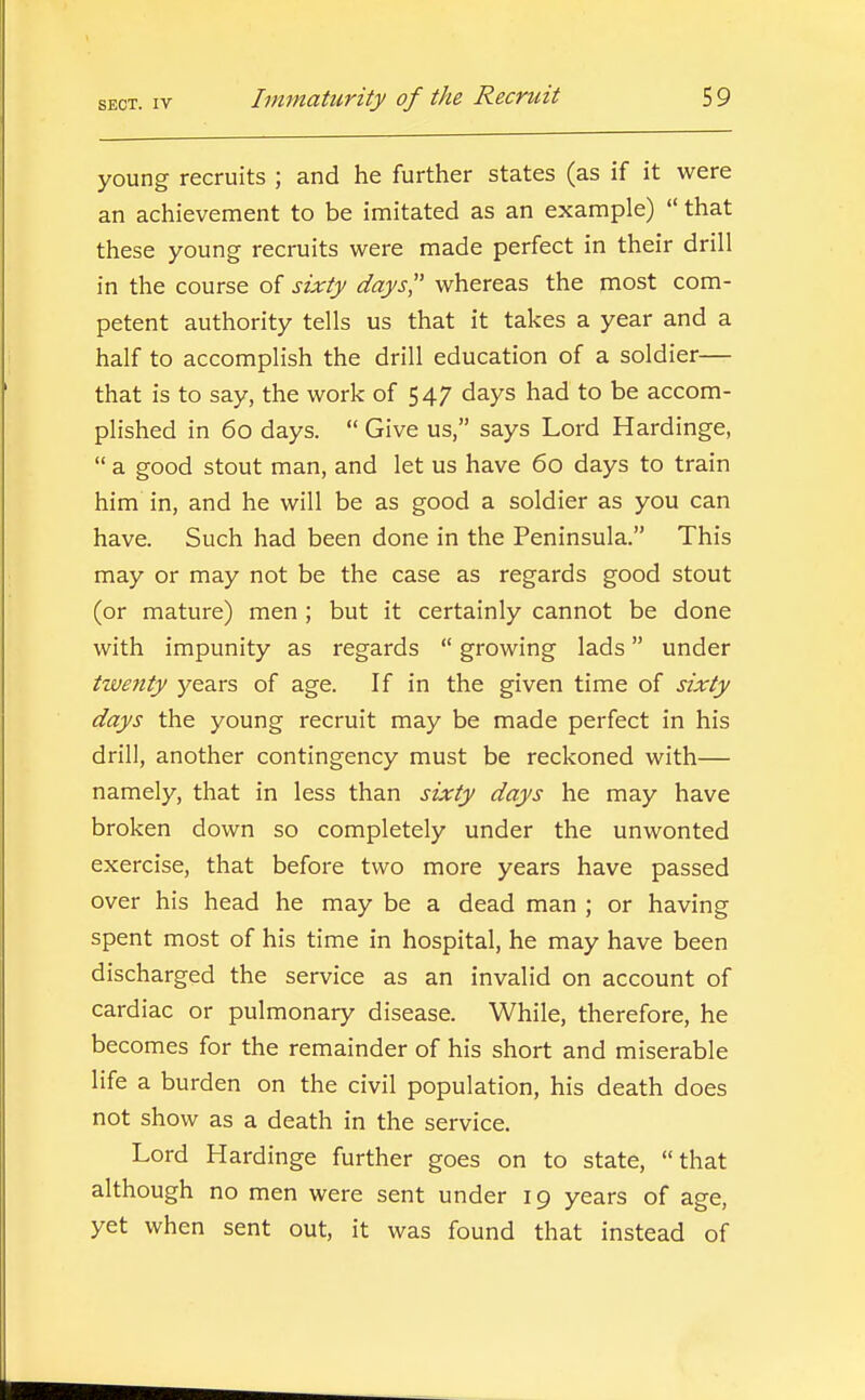 young recruits ; and he further states (as if it were an achievement to be imitated as an example)  that these young recruits were made perfect in their drill in the course of sixty days',' whereas the most com- petent authority tells us that it takes a year and a half to accomplish the drill education of a soldier— that is to say, the work of 547 days had to be accom- plished in 60 days.  Give us, says Lord Hardinge,  a good stout man, and let us have 60 days to train him in, and he will be as good a soldier as you can have. Such had been done in the Peninsula. This may or may not be the case as regards good stout (or mature) men ; but it certainly cannot be done with impunity as regards  growing lads under twenty years of age. If in the given time of sixty days the young recruit may be made perfect in his drill, another contingency must be reckoned with— namely, that in less than sixty days he may have broken down so completely under the unwonted exercise, that before two more years have passed over his head he may be a dead man ; or having spent most of his time in hospital, he may have been discharged the service as an invalid on account of cardiac or pulmonary disease. While, therefore, he becomes for the remainder of his short and miserable life a burden on the civil population, his death does not show as a death in the service. Lord Hardinge further goes on to state, that although no men were sent under 19 years of age, yet when sent out, it was found that instead of