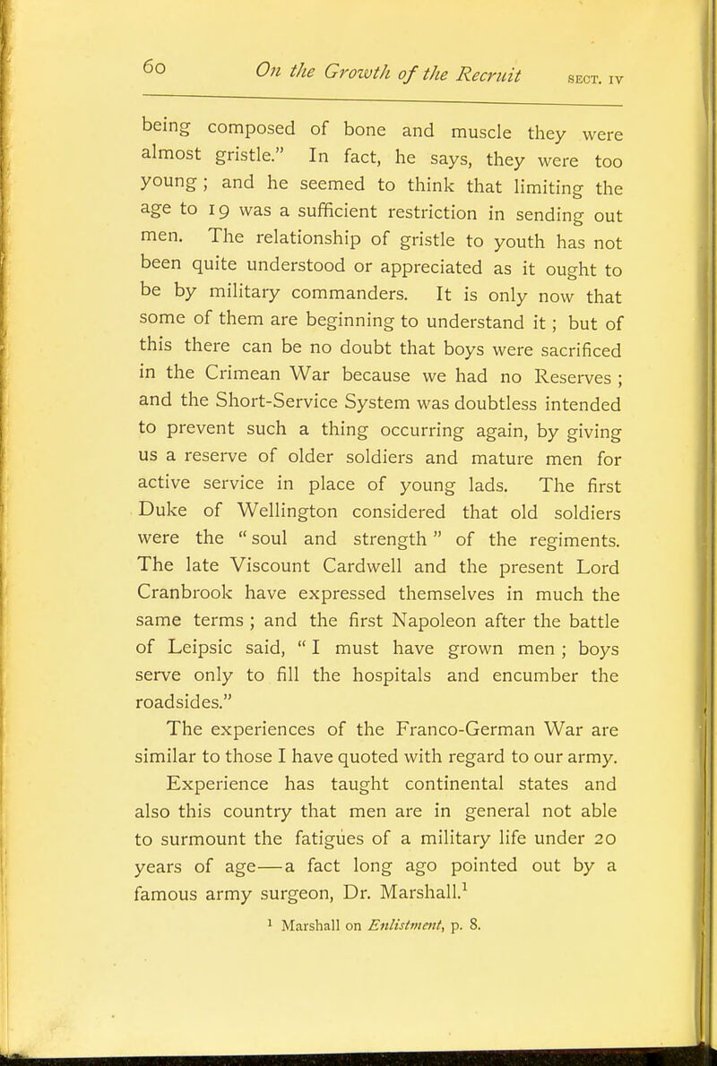 being composed of bone and muscle they were almost gristle. In fact, he says, they were too young; and he seemed to think that limiting the age to 19 was a sufficient restriction in sending out men. The relationship of gristle to youth has not been quite understood or appreciated as it ought to be by military commanders. It is only now that some of them are beginning to understand it; but of this there can be no doubt that boys were sacrificed in the Crimean War because we had no Reserves ; and the Short-Service System was doubtless intended to prevent such a thing occurring again, by giving us a reserve of older soldiers and mature men for active service in place of young lads. The first Duke of Wellington considered that old soldiers were the  soul and strength of the regiments. The late Viscount Cardwell and the present Lord Cranbrook have expressed themselves in much the same terms ; and the first Napoleon after the battle of Leipsic said,  I must have grown men ; boys serve only to fill the hospitals and encumber the roadsides. The experiences of the Franco-German War are similar to those I have quoted with regard to our army. Experience has taught continental states and also this country that men are in general not able to surmount the fatigues of a military life under 20 years of age—a fact long ago pointed out by a famous army surgeon. Dr. Marshall.-^ 1 Marshall on Enlistment, p. 8.