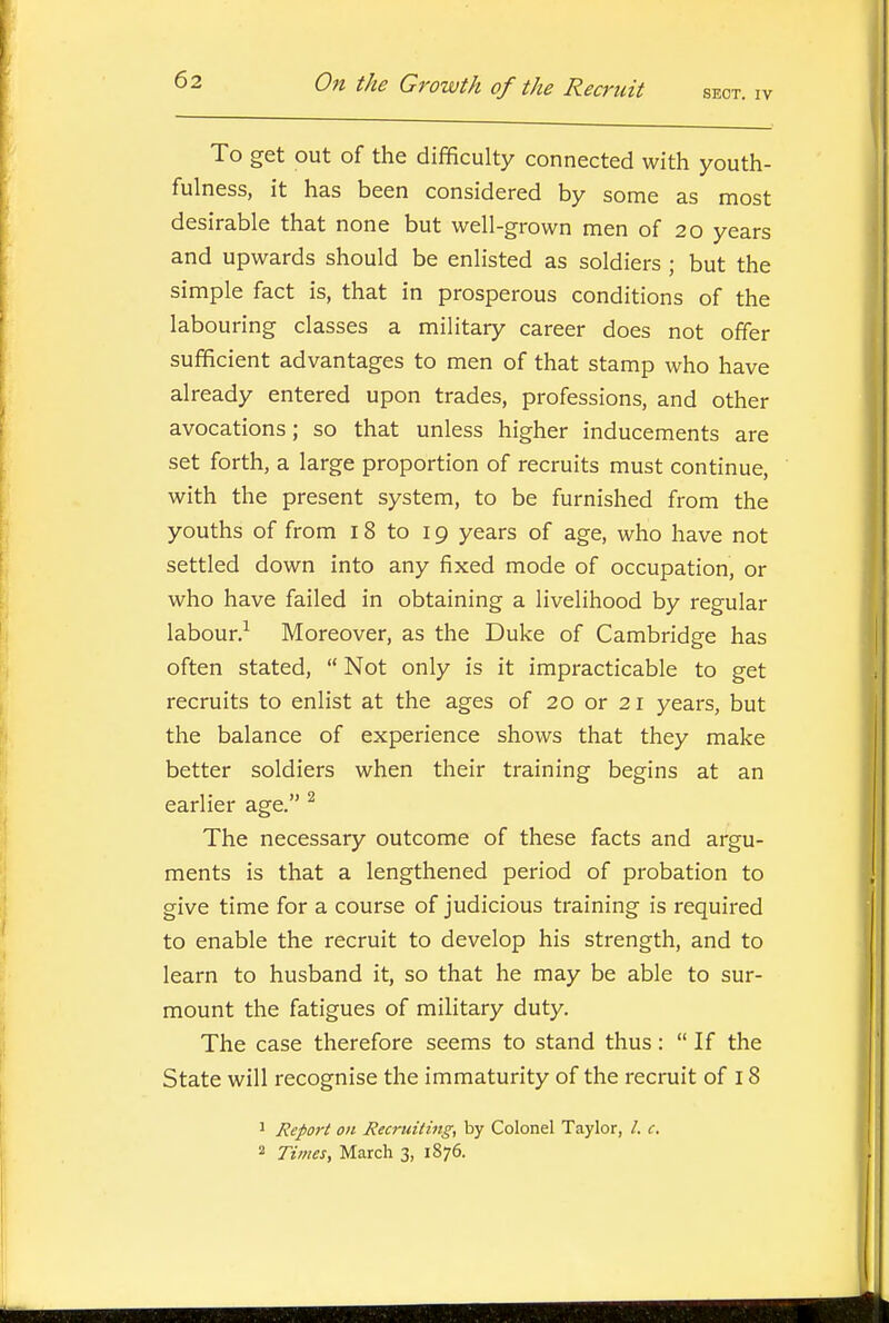 To get out of the difficulty connected with youth- fulness, it has been considered by some as most desirable that none but well-grown men of 20 years and upwards should be enlisted as soldiers ; but the simple fact is, that in prosperous conditions of the labouring classes a military career does not offer sufficient advantages to men of that stamp who have already entered upon trades, professions, and other avocations; so that unless higher inducements are set forth, a large proportion of recruits must continue, with the present system, to be furnished from the youths of from 18 to 19 years of age, who have not settled down into any fixed mode of occupation, or who have failed in obtaining a livelihood by regular labour.^ Moreover, as the Duke of Cambridge has often stated,  Not only is it impracticable to get recruits to enlist at the ages of 20 or 21 years, but the balance of experience shows that they make better soldiers when their training begins at an earlier age. ^ The necessary outcome of these facts and argu- ments is that a lengthened period of probation to give time for a course of judicious training is required to enable the recruit to develop his strength, and to learn to husband it, so that he may be able to sur- mount the fatigues of military duty. The case therefore seems to stand thus:  If the State will recognise the immaturity of the recruit of 18 ' Report on Recruiting, by Colonel Taylor, /. c. 2 Times, March 3, 1876.