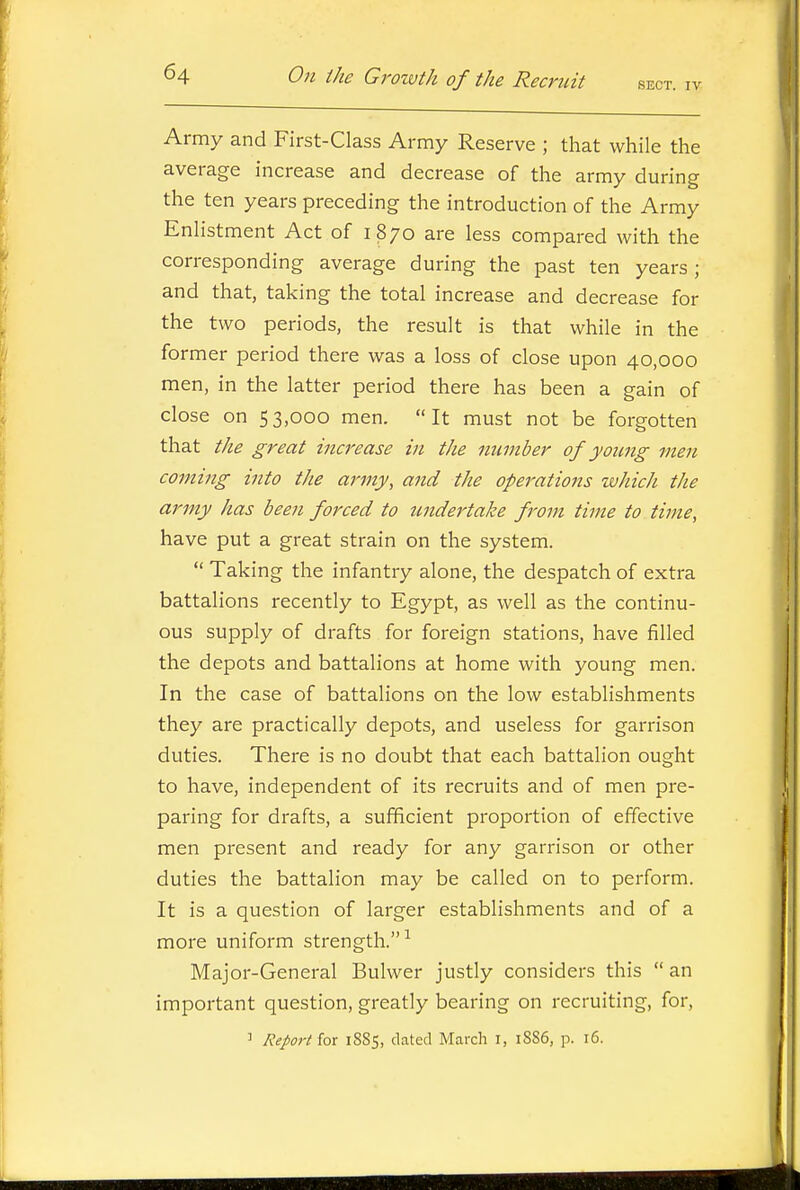 Army and First-Class Army Reserve ; that while the average increase and decrease of the army during the ten years preceding the introduction of the Army Enlistment Act of 1870 are less compared with the corresponding average during the past ten years ; and that, taking the total increase and decrease for the two periods, the result is that while in the former period there was a loss of close upon 40,000 men, in the latter period there has been a gain of close on 53,000 men. It must not be forgotten that the great increase in the number of young men coming into the army, and the operations which the army has been forced to undertake from time to time, have put a great strain on the system.  Taking the infantry alone, the despatch of extra battalions recently to Egypt, as well as the continu- ous supply of drafts for foreign stations, have filled the depots and battalions at home with young men. In the case of battalions on the low establishments they are practically depots, and useless for garrison duties. There is no doubt that each battalion ought to have, independent of its recruits and of men pre- paring for drafts, a sufficient proportion of effective men present and ready for any garrison or other duties the battalion may be called on to perform. It is a question of larger establishments and of a more uniform strength.-' Major-General Bulwer justly considers this  an important question, greatly bearing on recruiting, for, ^ Report for 1885, dated March i, 1886, p. 16.