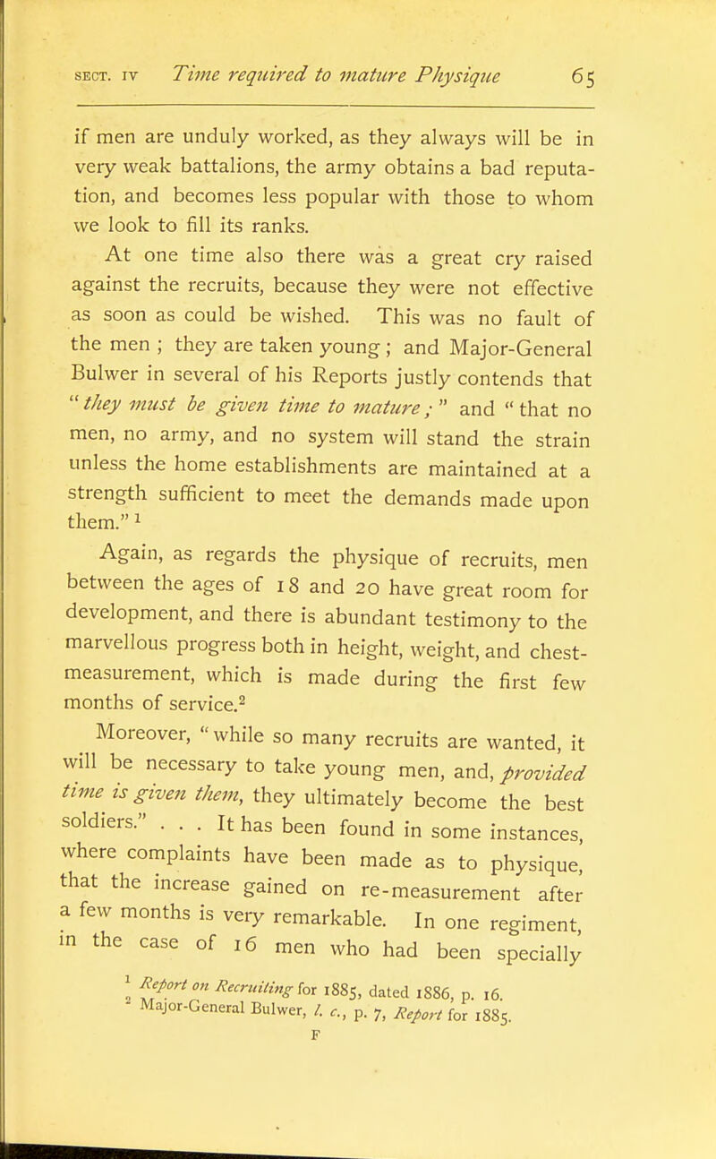 if men are unduly worked, as they always will be in very weak battalions, the army obtains a bad reputa- tion, and becomes less popular with those to whom we look to fill its ranks. At one time also there was a great cry raised against the recruits, because they were not effective as soon as could be wished. This was no fault of the men ; they are taken young ; and Major-General Bulwer in several of his Reports justly contends that  they must be given time to mature;  and  that no men, no army, and no system will stand the strain unless the home establishments are maintained at a strength sufficient to meet the demands made upon them. 1 Again, as regards the physique of recruits, men between the ages of 18 and 20 have great room for development, and there is abundant testimony to the marvellous progress both in height, weight, and chest- measurement, which is made during the first few months of service.^ Moreover, while so many recruits are wanted, it will be necessary to take young men, and, provided time^ is given them, they ultimately become the best soldiers. ... It has been found in some instances, where complaints have been made as to physique, that the increase gained on re-measurement after a few months is very remarkable. In one regiment in the case of 16 men who had been specially 1 Report on Recridling [o^ 1885, dated 1886, p. 16 - Major-General Bulwer, /. p. 7, R,p„,.t fo^ 1885.