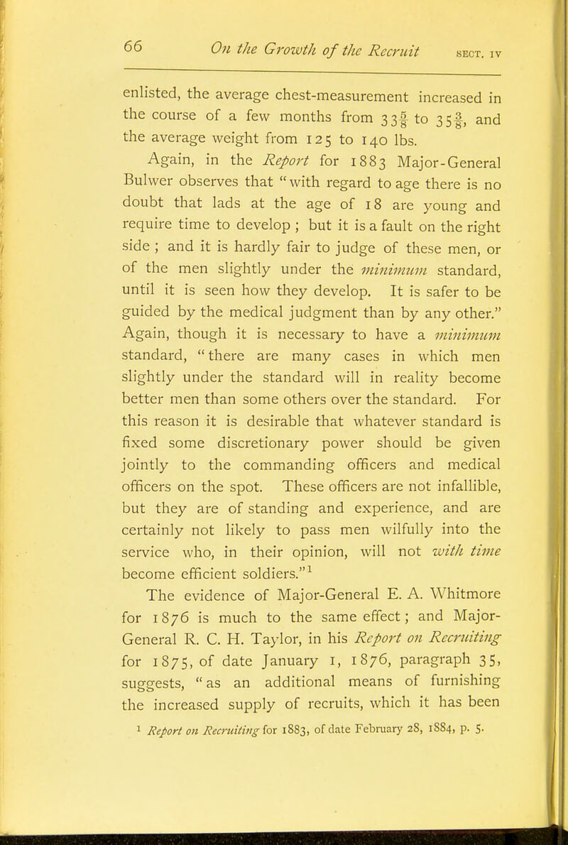 enlisted, the average chest-measurement increased in the course of a few months from 33f to 35^, and the average weight from 125 to 140 lbs. Again, in the Report for 1883 Major-General Bulwer observes that  with regard to age there is no doubt that lads at the age of 18 are young and require time to develop ; but it is a fault on the right side ; and it is hardly fair to judge of these men, or of the men slightly under the minimum standard, until it is seen how they develop. It is safer to be guided by the medical judgment than by any other. Again, though it is necessary to have a minimum standard,  there are many cases in which men slightly under the standard will in reality become better men than some others over the standard. For this reason it is desirable that whatever standard is fixed some discretionary power should be given jointly to the commanding officers and medical officers on the spot. These officers are not infallible, but they are of standing and experience, and are certainly not likely to pass men wilfully into the service who, in their opinion, will not with time become efficient soldiers.-^ The evidence of Major-General E. A. Whitmore for 1876 is much to the same effect; and Major- General R. C. H. Taylor, in his Report on Recruiting for 1875, of date January i, 1876, paragraph 35, suggests,  as an additional means of furnishing the increased supply of recruits, which it has been