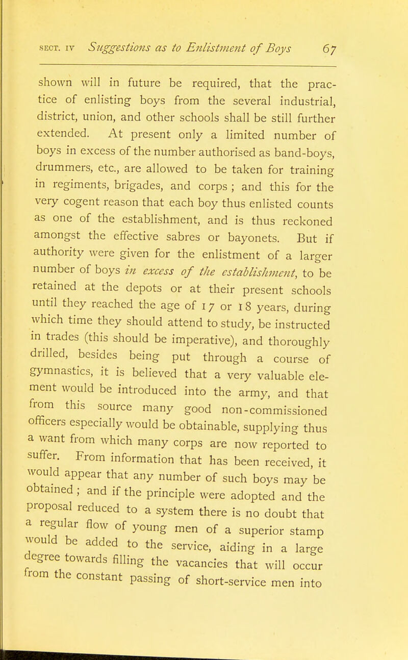 shown will in future be required, that the prac- tice of enlisting boys from the several industrial, district, union, and other schools shall be still further extended. At present only a limited number of boys in excess of the number authorised as band-boys, drummers, etc., are allowed to be taken for training- in regiments, brigades, and corps ; and this for the very cogent reason that each boy thus enlisted counts as one of the establishment, and is thus reckoned amongst the effective sabres or bayonets. But if authority were given for the enlistment of a larger number of boys in excess of the establishment, to be retained at the depots or at their present schools until they reached the age of 17 or 18 years, during which time they should attend to study, be instructed in trades (this should be imperative), and thoroughly drilled, besides being put through a course of gymnastics, it is believed that a very valuable ele- ment would be introduced into the army, and that from this source many good non-commissioned officers especially would be obtainable, supplying thus a want from which many corps are now reported to suffer. From information that has been received, it would appear that any number of such boys may be obtamed ; and if the principle were adopted and the proposal reduced to a system there is no doubt that a regular flow of young men of a superior stamp would be added to the service, aiding in a large degree towards filling the vacancies that will occur from the constant passing of short-service men into