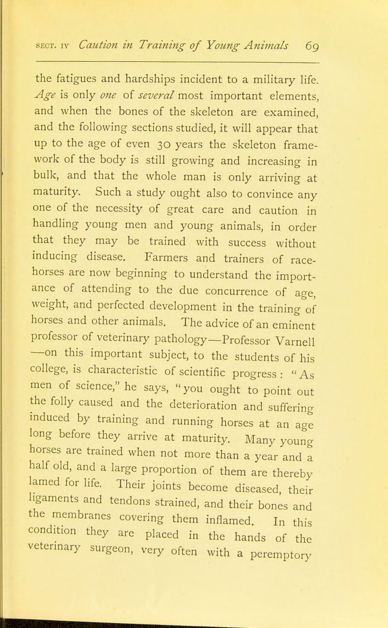 the fatigues and hardships incident to a military life. Age is only one of several most important elements, and when the bones of the skeleton are examined, and the following sections studied, it will appear that up to the age of even 30 years the skeleton frame- work of the body is still growing and increasing in bulk, and that the whole man is only arriving at maturity. Such a study ought also to convince any one of the necessity of great care and caution in handling young men and young animals, in order that they may be trained with success without inducing disease. Farmers and trainers of race- horses are now beginning to understand the import- ance of attending to the due concurrence of age, weight, and perfected development in the training of horses and other animals. The advice of an eminent professor of veterinary pathology—Professor Varnell —on this important subject, to the students of his college, is characteristic of scientific progress :  As men of science, he says, you ought to point out the folly caused and the deterioration and suffering induced by training and running horses at an age long before they arrive at maturity. Many youncr horses are trained when not more than a year and a half old, and a large proportion of them are thereby lamed for life. Their joints become diseased, their ligaments and tendons strained, and their bones and the membranes covering them inflamed. In this condition they are placed in the hands of the vetermary surgeon, very often with a peremptory