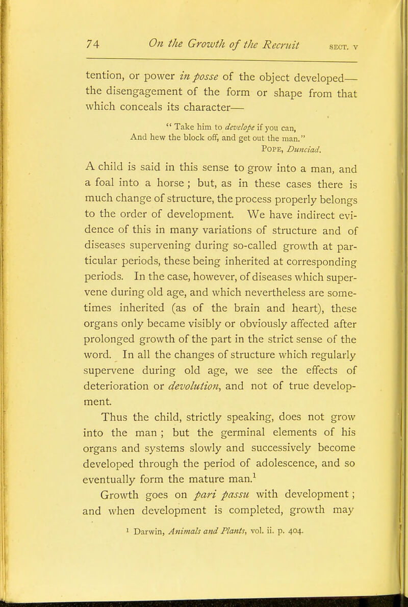 tention, or power in posse of the object developed the disengagement of the forna or shape from that which conceals its character—  Take him to develope if you can, And hew the block off, and get out the man. Pope, Dmiciad. A child is said in this sense to grow into a man, and a foal into a horse ; but, as in these cases there is much change of structure, the process properly belongs to the order of development. We have indirect evi- dence of this in many variations of structure and of diseases supervening during so-called growth at par- ticular periods, these being inherited at corresponding periods. In the case, however, of diseases which super- vene during old age, and which nevertheless are some- times inherited (as of the brain and heart), these organs only became visibly or obviously affected after prolonged growth of the part in the strict sense of the word. In all the changes of structure which regularly supervene during old age, we see the effects of deterioration or devolution, and not of true develop- ment. Thus the child, strictly speaking, does not grow into the man ; but the germinal elements of his organs and systems slowly and successively become developed through the period of adolescence, and so eventually form the mature man.^ Growth goes on pari passu with development; and when development is completed, growth may 1 Darwin, Animals and Plants, vol. ii. p. 404.