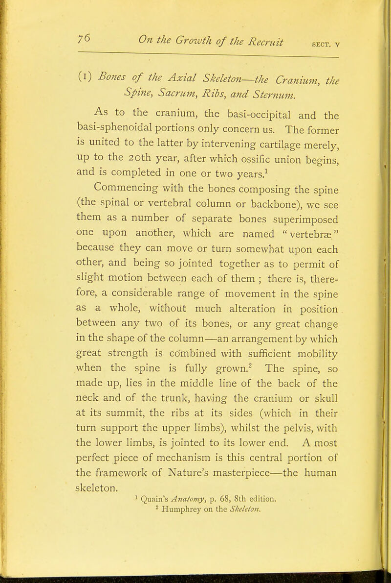 SECT. V (i) Bones of the Axial Skeleton—the Cranium, the Spine, Sacrum, Ribs, and Sternum. As to the cranium, the basi-occipital and the basi-sphenoidal portions only concern us. The former is united to the latter by intervening cartilage merely, up to the 2 0th year, after which ossific union begins, and is completed in one or two years.^ Commencing with the bones composing the spine (the spinal or vertebral column or backbone), we see them as a number of separate bones superimposed one upon another, which are named vertebrae, because they can move or turn somewhat upon each other, and being so jointed together as to permit of slight motion between each of them ; there is, there- fore, a considerable range of movement in the spine as a whole, without much alteration in position between any two of its bones, or any great change in the shape of the column—an arrangement by which great strength is combined with sufficient mobility when the spine is fully grown.^ The spine, so made up, lies in the middle line of the back of the neck and of the trunk, having the cranium or skull at its summit, the ribs at its sides (which in their turn support the upper limbs), whilst the pelvis, with the lower limbs, is jointed to its lower end. A most perfect piece of mechanism is this central portion of the framework of Nature's masterpiece—the human skeleton. 1 Quain's Aiiatomy, p. 68, 8th edition. ^ Huniplirey on the Skeleton.