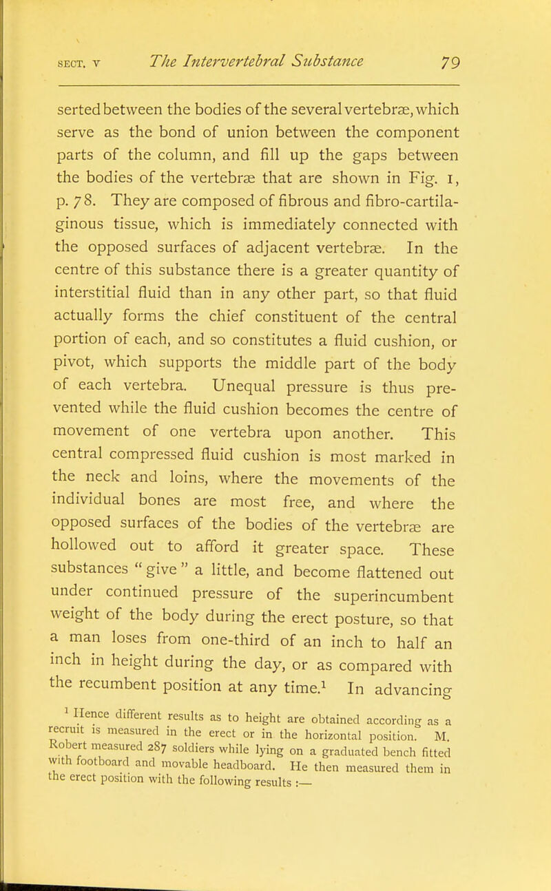 serted between the bodies of the several vertebrae, which serve as the bond of union between the component parts of the column, and fill up the gaps between the bodies of the vertebrae that are shown in Fig. i, p. 78. They are composed of fibrous and fibro-cartila- ginous tissue, which is immediately connected with the opposed surfaces of adjacent vertebrae. In the centre of this substance there is a greater quantity of interstitial fluid than in any other part, so that fluid actually forms the chief constituent of the central portion of each, and so constitutes a fluid cushion, or pivot, which supports the middle part of the body of each vertebra. Unequal pressure is thus pre- vented while the fluid cushion becomes the centre of movement of one vertebra upon another. This central compressed fluid cushion is most marked in the neck and loins, where the movements of the individual bones are most free, and where the opposed surfaces of the bodies of the vertebrse are hollowed out to aff'ord it greater space. These substances  give  a little, and become flattened out under continued pressure of the superincumbent weight of the body during the erect posture, so that a man loses from one-third of an inch to half an inch in height during the day, or as compared with the recumbent position at any time.^ In advancing ^ Hence different results as to height are obtained according as a recruit is measured in the erect or in the horizontal position. M. Robert measured 2S7 soldiers while lying on a graduated bench fitted with footboard and movable headboard. He then measured them in the erect position with the following results :—