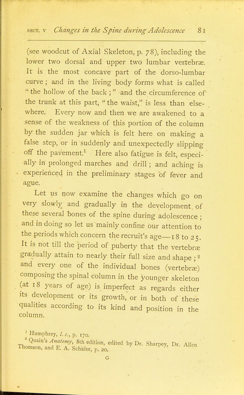(see woodcut of Axial Skeleton, p. 78), including the lower two dorsal and upper two lumbar vertebras. It is the most concave part of the dorso-lumbar curve ; and in the living body forms what is called  the hollow of the back ;  and the circumference of the trunk at this part,  the waist, is less than else- where. Every now and then we are awakened to a sense of the weakness of this portion of the column by the sudden jar which is felt here on making a false step, or in suddenly and unexpectedly slipping off the pavement.^ Here also fatigue is felt, especi- ally in prolonged marches and drill ; and aching is ■ experienced in the preliminary stages of fever and ague. Let us now examine the changes which go on very slowly and gradually in the development , of these several bones of the spine during adolescence ; and in doing so let us mainly confine our attention to the periods which concern the recruit's age 18 to 2 5. It is not till the period of puberty that the vertebra gradually attain to nearly their full size and shape ; 2 and every one of the individual bones (vertebri) composing the spinal column in the younger skeleton (at 18 years of age) is imperfect as regards either Its development or its growth,' or in both of these qualities according to its kind and position in the column. ' Humphrey, /. c, p. 170. ^ Quain's Anaiomy, 8th edition, edited by Dr. Sharpey, Dr. Allen Thomson, and E. A. Schafer, p. 20. v y, . ^iien G