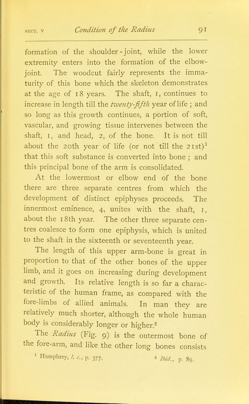 formation of the shoulder-joint, while the lower extremity enters into the formation of the elbow- joint. The woodcut fairly represents the imma- turity of this bone which the skeleton demonstrates at the age of i 8 years. The shaft, i, continues to increase in length till the tiventy-fifth year of life ; and so long as this growth continues, a portion of soft, vascular, and growing tissue intervenes between the shaft, I, and head, 2, of the bone. It is not till about the 20th year of life (or not till the 2ist)^ that this soft substance is converted into bone ; and this principal bone of the arm is consolidated. At the lowermost or elbow end of the bone there are three separate centres from which the development of distinct epiphyses proceeds. The innermost eminence, 4, unites with the shaft, i, about the i8th year. The other three separate cen- tres coalesce to form one epiphysis, which is united to the shaft in the sixteenth or seventeenth year. The length of this upper arm-bone is great in proportion to that of the other bones of the upper limb, and it goes on increasing during development and growth. Its relative length is so far a charac- teristic of the human frame, as compared with the fore-limbs of allied animals. In man they are relatively much shorter, although the whole human body is considerably longer or higher.^ The Radius (Fig. 9) is the outermost bone of the fore-arm, and like the other long bones consists ' Humphrey, /. p. 377. 2 p