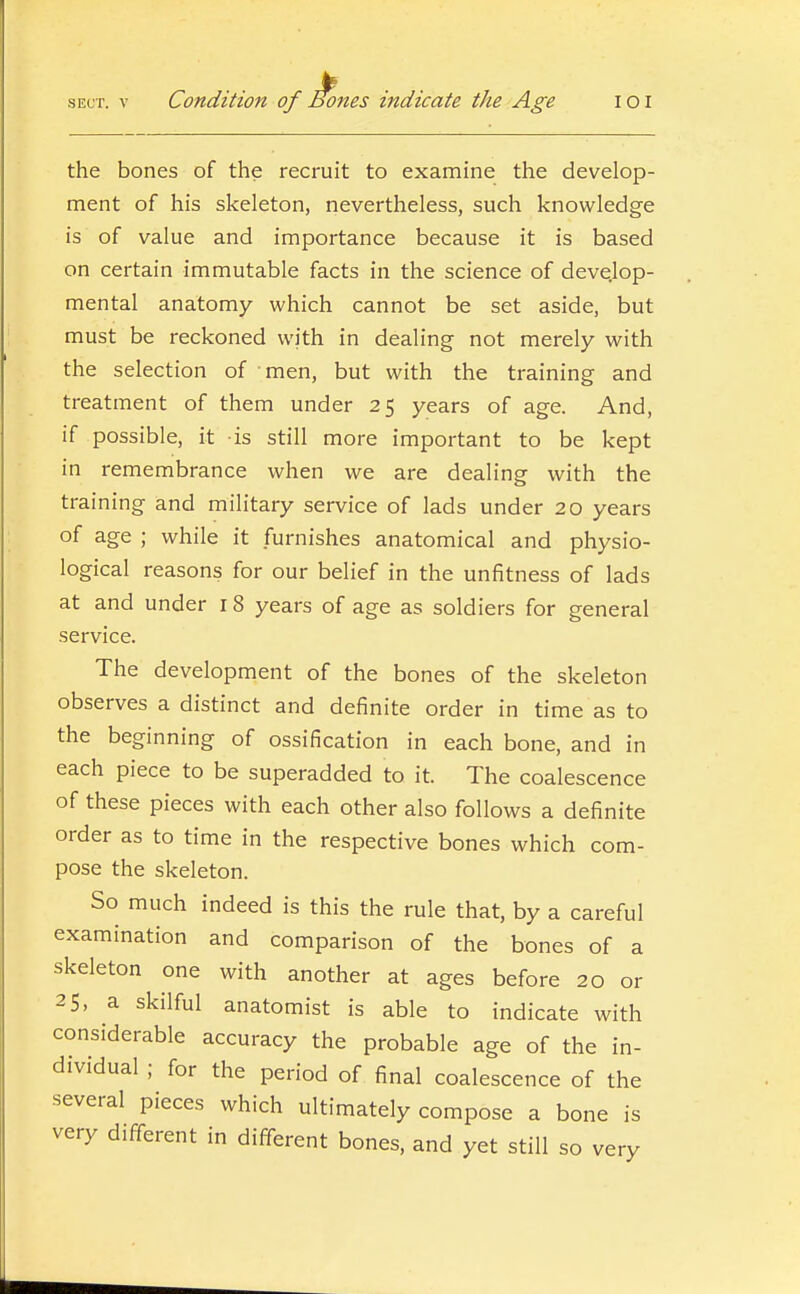 SECT. V Condition of Bones indicate the Age loi the bones of the recruit to examine the develop- ment of his skeleton, nevertheless, such knowledge is of value and importance because it is based on certain immutable facts in the science of develop- mental anatomy which cannot be set aside, but must be reckoned with in dealing not merely with the selection of men, but with the training and treatment of them under 25 years of age. And, if possible, it is still more important to be kept in remembrance when we are dealing with the training and military service of lads under 20 years of age ; while it furnishes anatomical and physio- logical reasons for our belief in the unfitness of lads at and under i 8 years of age as soldiers for general service. The development of the bones of the skeleton observes a distinct and definite order in time as to the beginning of ossification in each bone, and in each piece to be superadded to it. The coalescence of these pieces with each other also follows a definite order as to time in the respective bones which com- pose the skeleton. So much indeed is this the rule that, by a careful examination and comparison of the bones of a skeleton one with another at ages before 20 or 25, a skilful anatomist is able to indicate with considerable accuracy the probable age of the in- dividual ; for the period of final coalescence of the several pieces which ultimately compose a bone is very different in different bones, and yet still so very