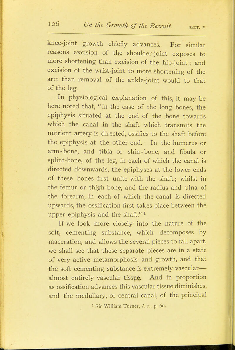 knee-joint growth chiefly advances. For similar reasons excision of the shoulder-joint exposes to more shortening than excision of the hip-joint; and excision of the wrist-joint to more shortening of the arm than removal of the ankle-joint would to that of the leg. In physiological explanation of this, it may be here noted that, in the case of the long bones, the epiphysis situated at the end of the bone towards which the canal in the shaft which transmits the nutrient artery is directed, ossifies to the shaft before the epiphysis at the other end. In the humerus or arm-bone, and tibia or shin-bone, and fibula or splint-bone, of the leg, in each of which the canal is directed downwards, the epiphyses at the lower ends of these bones first unite with the shaft; whilst in the femur or thigh-bone, and the radius and ulna of the forearm, in each of which the canal is directed upwards, the ossification first takes place between the upper epiphysis and the shaft. ^ If we look more closely into the nature of the soft, cementing substance, which decomposes by maceration, and allows the several pieces to fall apart, we shall see that these separate pieces are in a state of very active metamorphosis and growth, and that the soft cementing substance is extremely vascular— almost entirely vascular tisspe. And in proportion as ossification advances this vascular tissue diminishes, and the medullary, or central canal, of the principal 1 Sir William Turner, /. c. p. 60.