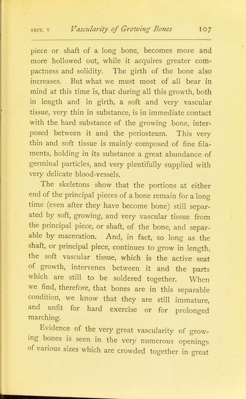 piece or shaft of a long bone, becomes more and more hollowed out, while it acquires greater com- pactness and solidity. The girth of the bone also increases. But what we must most of all bear in mind at this time is, that during all this growth, both in length and in girth, a soft and very vascular tissue, very thin in substance, is in immediate contact with the hard substance of the growing bone, inter- posed between it and the periosteum. This very thin and soft tissue is mainly composed of fine fila- ments, holding in its substance a great abundance of germinal particles, and very plentifully supplied with very delicate blood-vessels. The skeletons show that the portions at either end of the principal pieces of a bone remain for a long time (even after they have become bone) still separ- ated by soft, growing, and very vascular tissue from the principal piece, or shaft, of the bone, and separ- able by maceration. And, in fact, so long as the shaft, or principal piece, continues to grow in length, the soft vascular tissue, which is the active seat of growth, intervenes between it and the parts which are still to be soldered together. When we find, therefore, that bones are in this separable condition, we know that they are still immature, and unfit for hard exercise or for prolonged marching. Evidence of the very great vascularity of grow- ing bones is seen in the very numerous openings of various sizes which are crowded together in great