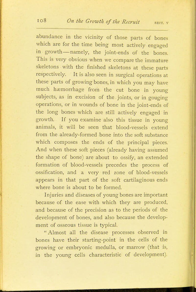 abundance in the vicinity of those parts of bones which are for the time being most actively engaged in growth—namely, the joint-ends of the bones. This is very obvious when we compare the immature skeletons with the finished skeletons at these parts respectively. It is also seen in surgical operations at these parts of growing bones, in which you may have much haemorrhage from the cut bone in young subjects, as in excision of the joints, or in gouging operations, or in wounds of bone in the joint-ends of the long bones which are still actively engaged in growth. If you examine also this tissue in young animals, it will be seen that blood-vessels extend from the already-formed bone into the soft substance which composes the ends of the principal pieces. And when these soft pieces (already having assumed the shape of bone) are about to ossify, an extended formation of blood-vessels precedes the process of ossification, and a very red zone of blood-vessels appears in that part of the soft cartilaginous ends where bone is about to be formed. Injuries and diseases of young bones are important because of the ease with which they are produced, and because of the precision as to the periods of the development of bones, and also because the develop- ment of osseous tissue is typical.  Almost all the disease processes observed in bones have their starting-point in the cells of the growing or embryonic medulla, or marrow (that is, in the young cells characteristic of development).